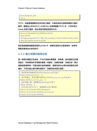 Chapter 5 Manual Create Database
Oracle Database 11g Management Best Practice
$echo $ORACLE_SID
ora11g
PATH：這個環境變數用在呼叫執行檔時，作業系統如何搜尋相關執行檔的
順序。建議加上$ORACLE_HOME/bin 在環境變數 PATH 中，不然在執行
Oracle 的執行檔時，就必須使用絕對路徑的方式。
$export PATH=$ORACLE_HOME/bin:$PATH
$echo $PATH
/u01/app/oracle/product/11.1.0/db_1/bin:/usr/lib/qt-3.3/bin:/usr/kerberos/bin:/usr/loc
al/bin:/bin:/usr/bin:/home/ora11g/bin
這些環境變數建議直接寫到.profile 中，這樣往後就可以直接使用，如果有
需要改變再加以修改即可。
4.3.2 建立相關的檔案目錄
當一個資料庫建立完成後，不光只有資料庫檔案：控制檔、資料檔與日誌檔
被建立，同時還有許多相關的檔案一同產生，如備份檔案、存檔日誌、警示
檔與追蹤檔等等。可是在產生這些檔案前，檔案系統中必須先將相管的目錄
建好，不然在建立資料庫的過程中，將會因此而發生錯誤。
--預計將資料庫檔案放在/u02/oradata/ora11g的目錄下
#mkdir /u02/oradata/ora11g –p
--預計將備份、復原相關的檔案放在/u03/flash_recovery_area的目錄下
#mkdir /u03/flash_recovery_area –p
--預計將警示檔、追蹤檔放在/u03/diag的目錄下
#mkdir /u03/diag –p
--在UNIX/LINUX平台上，檔案權限必須正確授與
#chown -R ora11g:dba /u02/oradata/ora11g
#chown -R ora11g:dba /u03/flash_recovery_area
# chown -R ora11g:dba /u03/diag
 