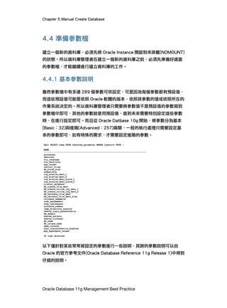 Chapter 5 Manual Create Database
Oracle Database 11g Management Best Practice
4.4 準備參數檔
建立一個新的資料庫，必須先將 Oracle Instance 開啟到未掛載(NOMOUNT)
的狀態。所以資料庫管理者在建立一個新的資料庫之前，必須先準備好適當
的參數檔，才能繼續進行建立資料庫的工作。
4.4.1 基本參數說明
雖然參數檔中有多達 289 個參數可供設定，可是因為每個參數都有預設值，
而這些預設值可能是依照 Oracle 軟體的版本、依照其參數的值或依照所在的
作業系統決定的。所以資料庫管理者只需要將參數值不是預設值的參數寫到
參數檔中即可，其他的參數就使用預設值，直到未來需要特別設定這些參數
時，在進行設定即可。而且從 Oracle Datbase 10g 開始，將參數分為基本
(Basic：32)與進階(Advanced：257)兩類，一般的執行處理只需要設定基
本的參數即可，如有特殊的需求，才需要設定進階的參數。
以下僅針對某些常常被設定的參數進行一些說明，其餘的參數說明可以由
Oracle 的官方參考文件(Oracle Database Reference 11g Release 1)中得到
仔細的說明。
 