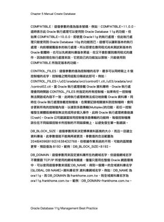 Chapter 5 Manual Create Database
Oracle Database 11g Management Best Practice
COMPATIBLE︰這個參數的值為版本號碼，例如：COMPATIBLE=11.0.0，
這時表示此 Oracle 執行處理可以使用到 Oracle Database 11g 的功能。但
如果 COMPATIBLE=10.0.0，即使是 Oracle11g 的執行處理，但此執行處
理只能使用到 Oracle Database 10g 的功能而已。這樣可以讓新版本的執行
處理，向前模擬舊版本的執行處理。所以即便在應用程式尚未測試新版本的
Oracle 軟體時，也可以先將資料庫版本昇級，但又不會影響到應用程式的運
作，因為對現在執行處理來說，它把自己的功能加以限制，只能使用到
COMPATIBLE 所指定版本的功能。
CONTROL_FILES：這個參數的值為控制檔的名字，最多可以同時寫上 8 個
控制檔的名字，控制檔之間用逗點分隔彼此即可。例如︰
CONTROL_FILES=/u02/oradata/orcl/control01.ctl,/u03/oradata/orcl
/control02.ctl。當 Oracle 執行處理掛載 Oracle 資料庫時，Oracle 執行處
理會同時開啟 CONTROL_FILES 所指定的所有控制檔。如果有任一控制檔
無法開啟或內容不一致，此時執行處理將無法成功地掛載 Oracle 資料庫。同
時在 Oracle 執行處理掛載控制檔後，在需要記錄相關資料到控制檔時，會同
步更新所有的控制檔內容，以達到多路傳輸(Multiplex)的功能，若任一控制
檔發生媒體毀損導致無法完成同步寫入操作，此時 Oracle 執行處理將會崩潰
(Crash)。Oracle 公司建議當採用控制檔多路傳輸的功能時，每個控制檔應
該位在不同磁碟控制卡所控制的不同磁碟機上，以避免發生單一點錯誤。
DB_BLOCK_SIZE：這個參數用來決定標準資料區塊的大小，而且一旦建立
資料庫後，此參數值就不能夠再被更改，參數值的合法範圍為
2048|4096|8192|16384|32768，但根據作業系統的不同，可能的區間會
更窄，預設值為 8192。範例：DB_BLOCK_SIZE=8192。
DB_DOMAIN：這個參數用來設定資料庫所在的網域名字，但這個網域名字
不需要跟 TCP/IP 所使用的網域有關連，僅僅只是用在整個 Oracle 網路環境
中，可以使用這個參數來搭配 DB_NAME，得到一個獨一的全域資料庫名字
(GLOBAL DB NAME)=資料庫名字.資料庫網域名字。例如：DB_NAME 為
ora11g，而 DB_DOMAIN 為 frankhome.com.tw，則全域資料庫名字為
ora11g.frankhome.com.tw。範例：DB_DOMAIN=frankhome.com.tw。
 