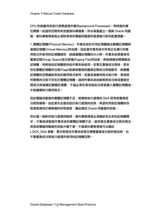 Chapter 5 Manual Create Database
Oracle Database 11g Management Best Practice
CPU 的負載用來執行背景處理作業(Background Processes)。同時資料庫
也需要一些儲存空間用來放置資料庫檔案。所以每當建立一個新 Oracle 伺服
器，資料庫管理者就必須對現有的電腦伺服器的資源進行新的配置規劃。
1.實體記憶體(Physical Memory)：作業系統的可用記憶體是由實體記憶體與
虛擬記憶體(Virtual Memory)的加總。因此當作業系統中所有正在運行的應
用程式所使用的記憶體總和，超過實體記憶體的大小時。作業系統便會使用
置換空間(Swap Space)或分頁檔(Paging File)的技術，將磁碟機空間模擬成
記憶體，再將這些記憶體提供給作業系統使用。若發生置換或分頁時，原本
存在實體記憶體的分頁(Page)就會被置換到置換空間或分頁檔暫存，將實體
記憶體的空間讓給其他的應用程式使用。若當某個應用程式執行時，發現其
所需要的分頁不存在於實體記憶體。這時作業系統自動將那些分頁或置換空
間或分頁檔讀回實體記憶體，不過必須先等待這些分頁被讀入實體記憶體後，
才能繼續執行應用程式。
因此電腦伺服器的實體記憶體不足，將導致執行處理的 SGA 經常被置換或
分頁到硬碟。如此便失去當初設計執行處理的初衷，希望利用到記憶體的存
取速度遠快於硬碟機的存取速度，藉此增加 Oracle 伺服器的效能。
所以當一個新的執行處理啓動時，資料庫管理者必須確認多出來的記憶體需
求，不會造成整個作業系統的實體記憶體不足，進而發生置換或分頁的情況，
而造成電腦伺服器的效能大幅下滑。不過資料庫管理者可以藉由
LOCK_SGA 參數，要求即使在作業系統發生需要置換或分頁的情況時，也
不會置換或分頁執行處理所使用的記憶體空間。
 