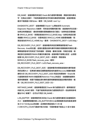 Chapter 5 Manual Create Database
Oracle Database 11g Management Best Practice
DB_NAME：這個參數用來指定 Oracle 執行處理所要掛載、開啟的資料庫名
字，在每台主機中，不能有兩個相同名字的資料庫被同時掛載。這個參數值
最多不能超過 8 個 Bytes。範例：DB_NAME=ora11g。
DIAGNOSTIC_DEST：這個參數是 Oracle11g 開始採用 Automatic
Diagnostic Repository 功能時，用來設定相關的警示檔、追蹤檔的所在目錄。
如果沒有明確指定，會依照相關的環境變數來自行產生。如果有設定環境變
數 ORACLE_BASE，則預設值為$ORACLE_BASE/diag。如果沒有設定環
境變數 ORACLE_BASE，但是有設定 ORACLE_HOME 這個環境變數，則
預設值為$ORACLE_HOME/log。範例：DIAGNOSTIC_DEST=/u03/diag。
DB_RECOVERY_FILE_DEST：這個參數用來設定瞬間復原區域(Flash
Recovery Area)的位置，這個位置是此資料庫所有備份相關檔案的預設位置。
瞬間復原區域可用來放下列的檔案：控制檔、重做日誌檔、存檔日誌檔、倒
溯記錄日誌與使用 RMAN 所備份的備份檔。這個參數不能獨立設定，必須搭
配著 DB_RECOVERY_FILE_DEST_SIZE 一起使用，預設值為
$ORACLE_BASE/flash_recovery_area。範例：
DB_RECOVERY_FILE_DEST=/u03/flash_recovery_area。
DB_RECOVERY_FILE_DEST_SIZE：這個參數用來限制這個資料庫所能使
用的空間大小，如果資料庫放在瞬間復原區域的復原(Recovery)相關的檔案
總和大於 DB_RECOVERY_FILE_DEST_SIZE 所設定的限制時。Oracle 執
行處理將依照 RMAN 保留政策(Retention Policy)的設定，自動刪除過期的
復原相關檔案，保證不會讓此資料庫的復原相關檔案超過此參數的限制。範
例：DB_RECOVERY_FILE_DEST_SIZE=2G。
INSTANCE_NAME：這個參數是設定 Oracle 執行處理的名字。通常會設定
的與 DB_NAME 相同，不過不能與其他的執行處理相同名字。但如果特殊考
量如 RAC 架構下，也可以不同於 DB_NAME。
LOG_BUFFER：這個參數用來決定此 Oracle 執行處理的重做日誌緩衝區的
大小，這邊需要提醒的是 LOG_BUFFER 的大小必須是檔案系統的區塊(通常
為 512/1024bytes)的倍數。此參數的預設值為 512K 或
(128K*CPU_COUNT)兩者中較大的值，可是參數值不能加上 K 或 M 這些
 