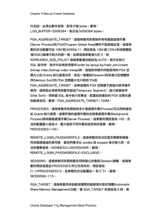 Chapter 5 Manual Create Database
Oracle Database 11g Management Best Practice
代名詞，必須以數字呈現，即多少個 bytes。範例：
LOG_BUFFER=5008384，表示為 5008384 bytes。
PGA_AGGREGATE_TARGET：這個參數用來限制所有伺服器處理作業
(Server Process)的 PGA(Program Global Area)總和不能超過此值。這個參
數的合法範圍可由 10M 到(4096G-1)，預設值為 10M 或(10%*系統整體區
域(SGA))兩者中較大的那一個。如果這個參數值大於 0，則
WORKAREA_SIZE_POLICY 這個參數會自動設為 AUTO。表示在執行
SQL 指令時，指令中如有排序操作(order by/group by/hash join/create
bitmap index/bitmap index merge)時，每個排序操作所能使用的 PGA 空
間大小由 Oracle 執行處理決定，而且一個會談(Session)用來進行記憶體排
序(Memory Sort)的 PGA 空間最大也只能到 5%的
PGA_AGGREGATE_TARGET，如果這樣的 PGA 空間還不夠這次排序操作
使用，這時就必須使用到暫存區段(Temporary Segment)，進行磁碟排序
(Disk Sort)。同時當 SQL 指令執行完畢後，配置給該會談的 PGA 空間也會
自動被收回。範例：PGA_AGGREGATE_TARGET=100M。
PROCESSES：這個參數用來限制有多少個處理作業(Process)可以同時連到
此 Oracle 執行處理。這裡所稱的處理作業包含背景處理作業(Background
Process)與伺服器處理作業(Server Process)。這參數的預設值為 100，合
法的範圍最小值為 6，最大值依不同作業系統而有所差異。範例：
PROCESSES=100。
REMOTE_LOGIN_PASSWORDFILE：這個參數用來決定是否需要密碼檔，
用來驗證遠端的使用者，當他們要求以 sysdba 或 sysoper 身分登入時。合
法的餐數值有：NONE|EXCLUSIVE|SHARE。範例：
REMOTE_LOGIN_PASSWORDFILE=EXCLUSIVE。
SESSIONS：這個參數用來限制最多同時建立的會談(Session)總數，這個參
數的預設值是由 PROCESSES 所衍生而來的，預設值為
(1.1*PROCESSES)+5，此參數的合法範圍由 1 到 2^31。範例：
SESSIONS=115。
SGA_TARGET：這個參數用來啟動或關閉自動管理共享記憶體(Automatic
Share Memory Management)功能，當 SGA_TARGET 的值設為 0 時，表
 