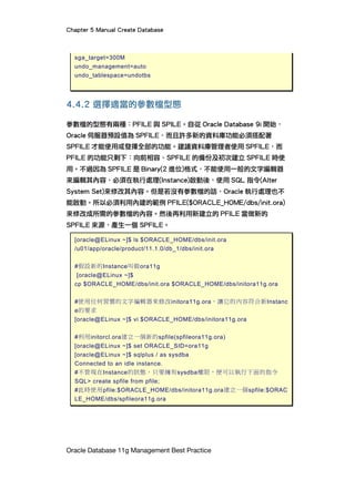 Chapter 5 Manual Create Database
Oracle Database 11g Management Best Practice
sga_target=300M
undo_management=auto
undo_tablespace=undotbs
4.4.2 選擇適當的參數檔型態
參數檔的型態有兩種：PFILE 與 SPILE。自從 Oracle Database 9i 開始，
Oracle 伺服器預設值為 SPFILE，而且許多新的資料庫功能必須搭配著
SPFILE 才能使用或發揮全部的功能。建議資料庫管理者使用 SPFILE，而
PFILE 的功能只剩下：向前相容、SPFILE 的備份及初次建立 SPFILE 時使
用。不過因為 SPFILE 是 Binary(2 進位)格式，不能使用一般的文字編輯器
來編輯其內容，必須在執行處理(Instance)啟動後，使用 SQL 指令(Alter
System Set)來修改其內容。但是若沒有參數檔的話，Oracle 執行處理也不
能啟動。所以必須利用內建的範例 PFILE($ORACLE_HOME/dbs/init.ora)
來修改成所需的參數檔的內容。然後再利用新建立的 PFILE 當做新的
SPFILE 來源，產生一個 SPFILE。
[oracle@ELinux ~]$ ls $ORACLE_HOME/dbs/init.ora
/u01/app/oracle/product/11.1.0/db_1/dbs/init.ora
#假設新的Instance叫做ora11g
[oracle@ELinux ~]$
cp $ORACLE_HOME/dbs/init.ora $ORACLE_HOME/dbs/initora11g.ora
#使用任何習慣的文字編輯器來修改initora11g.ora，讓它的內容符合新Instanc
e的要求
[oracle@ELinux ~]$ vi $ORACLE_HOME/dbs/initora11g.ora
#利用initorcl.ora建立一個新的spfile(spfileora11g.ora)
[oracle@ELinux ~]$ set ORACLE_SID=ora11g
[oracle@ELinux ~]$ sqlplus / as sysdba
Connected to an idle instance.
#不管現在Instance的狀態，只要擁有sysdba權限，便可以執行下面的指令
SQL> create spfile from pfile;
#此時使用pfile:$ORACLE_HOME/dbs/initora11g.ora建立一個spfile:$ORAC
LE_HOME/dbs/spfileora11g.ora
 