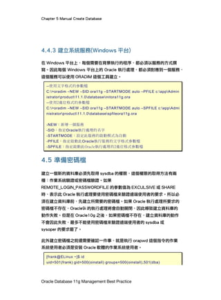 Chapter 5 Manual Create Database
Oracle Database 11g Management Best Practice
4.4.3 建立系統服務(Windows 平台)
在 Windows 平台上，每個需要在背景執行的程序，都必須以服務的方式撰
寫。因此每個 Windows 平台上的 Oracle 執行處理，都必須對應到一個服務，
這個服務可以使用 ORADIM 這個工具建立。
--使用文字格式的參數檔
C:>oradim –NEW –SID ora11g –STARTMODE auto –PFILE c:appAdmin
istratorproduct11.1.0databaseinitora11g.ora
--使用2進位格式的參數檔
C:>oradim –NEW –SID ora11g –STARTMODE auto –SPFILE c:appAdmi
nistratorproduct11.1.0databasespfileora11g.ora
-NEW：新增一個服務
-SID：指定Oracle執行處理的名字
-STARTMODE：設定此服務的啟動模式為自動
-PFILE：指定啟動此Oracle執行服務的文字格式參數檔
-SPFILE：指定啟動此Oracle執行處理的2進位格式參數檔
4.5 準備密碼檔
建立一個新的資料庫必須先取得 sysdba 的權限，這個權限的取得方法有兩
種：作業系統驗證或密碼檔驗證。如果
REMOTE_LOGIN_PASSWORDFILE 的參數值為 EXCULSIVE 或 SHARE
時，表示此 Oracle 執行處理要使用密碼檔來驗證遠端使用者的要求。所以必
須在建立資料庫前，先建立所需要的密碼檔。如果 Oracle 執行處理所要求的
密碼檔不存在，Oracle9i 的執行處理將會自動關閉，因此導致建立資料庫的
動作失敗。但是在 Oracle10g 之後，如果密碼檔不存在，建立資料庫的動作
不會因此失敗，最多不能使用密碼檔來驗證遠端使用者的 sysdba 或
sysoper 的要求罷了。
此外建立密碼檔之前還需要確認一件事，就是執行 orapwd 這個指令的作業
系統使用者必須是安裝 Oracle 軟體的作業系統使用者。
[frank@ELinux ~]$ id
uid=501(frank) gid=500(oinstall) groups=500(oinstall),501(dba)
 