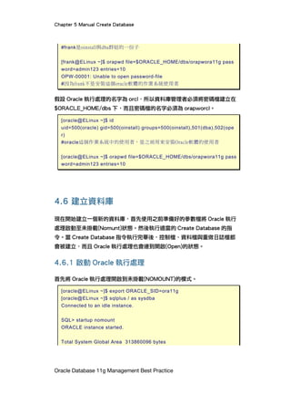 Chapter 5 Manual Create Database
Oracle Database 11g Management Best Practice
#frank是oinstall與dba群組的一份子
[frank@ELinux ~]$ orapwd file=$ORACLE_HOME/dbs/orapwora11g pass
word=admin123 entries=10
OPW-00001: Unable to open password-file
#因為frank不是安裝這個oracle軟體的作業系統使用者
假設 Oracle 執行處理的名字為 orcl，所以資料庫管理者必須將密碼檔建立在
$ORACLE_HOME/dbs 下，而且密碼檔的名字必須為 orapworcl。
[oracle@ELinux ~]$ id
uid=500(oracle) gid=500(oinstall) groups=500(oinstall),501(dba),502(ope
r)
#oracle這個作業系統中的使用者，是之前用來安裝Oracle軟體的使用者
[oracle@ELinux ~]$ orapwd file=$ORACLE_HOME/dbs/orapwora11g pass
word=admin123 entries=10
4.6 建立資料庫
現在開始建立一個新的資料庫，首先使用之前準備好的參數檔將 Oracle 執行
處理啟動至未掛載(Nomunt)狀態。然後執行適當的 Create Database 的指
令。當 Create Database 指令執行完畢後，控制檔、資料檔與重做日誌檔都
會被建立，而且 Oracle 執行處理也會達到開啟(Open)的狀態。
4.6.1 啟動 Oracle 執行處理
首先將 Oracle 執行處理開啟到未掛載(NOMOUNT)的模式。
[oracle@ELinux ~]$ export ORACLE_SID=ora11g
[oracle@ELinux ~]$ sqlplus / as sysdba
Connected to an idle instance.
SQL> startup nomount
ORACLE instance started.
Total System Global Area 313860096 bytes
 