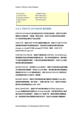 Chapter 5 Manual Create Database
Oracle Database 11g Management Best Practice
Fixed Size 1299624 bytes
Variable Size 96471896 bytes
Database Buffers 209715200 bytes
Redo Buffers 6373376 bytes
SQL>
4.6.2 CREATE DATABASE 指令說明
CREATE DATABASE 指令是由許多的子句所組合而成的，同時子句之間不
需要任何分隔符號，只要留一個空白即可，而且子句之間沒有特別的順序。
以下針對常用與必要的子句加以說明：
USER 子句：這個 USER 子句可以讓資料庫建立時，就將 SYS 與 SYSTEM
這兩個使用者帳戶的密碼直接設定，避免使用之前廣為流傳的預設密碼
change_on_install(SYS)與 manager(SYSTEM)。範例：USER SYS
IDENTIFIED BY abc123。
CONTROLFILE REUSE：這個子句會將目前 CONTROL_FILES 或 Oracle
管理檔案所指定的控制檔內容重新格式化，填入新的控制檔內容。通常這個
子句是用在重建資料庫時，不適合用在新建資料庫時使用，以免不小心地將
現有資料庫的控制檔毀壞。
MAXDATAFILES：在早期的 Oracle 版本中，這個子句用來設定此資料庫最
多可容納的資料檔個數。但自從 Oracle8i 開始，資料庫的最多資料檔個數由
參數檔中的 DB_FILES 參數直接設定，現在 MAXDATAFILES 只是用來決
定控制檔的初始大小的其中一個參數。
MAXINSTANCES：這個子句用來限制此資料庫最多可被幾個 Oracle 執行
處理同時掛載與開啟。最小值為 1，而最大值可達 1055。這個子句的值也
是用來決定控制檔初始大小的一份子。
MAXLOGHISTORY：這個子句只有在資料庫為 RAC(Real Application
Cluster)架構與存檔日誌模式(Archivelog Mode)時，用來規定記錄多少個存
檔日誌的名字在控制檔中，這樣在 RAC 架構下時，當資料庫發生媒體毀損
時，由控制檔中得知所需要的存檔日誌名字，因此可以自動進行媒體復原。
 