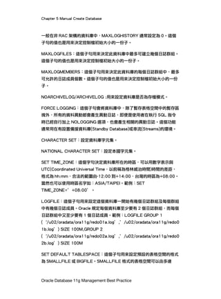 Chapter 5 Manual Create Database
Oracle Database 11g Management Best Practice
一般在非 RAC 架構的資料庫中，MAXLOGHISTORY 通常設定為 0。這個
子句的值也是用來決定控制檔初始大小的一份子。
MAXLOGFILES：這個子句用來決定此資料庫中最多可建立幾個日誌群組。
這個子句的值也是用來決定控制檔初始大小的一份子。
MAXLOGMEMBERS：這個子句用來決定此資料庫的每個日誌群組中，最多
可允許的日誌成員個數。這個子句的值也是用來決定控制檔初始大小的一份
子。
NOARCHIVELOG/ARCHIVELOG :用來設定資料庫是否為存檔模式。
FORCE LOGGING：這個子句會將資料庫中，除了暫存表格空間中的暫存區
塊外，所有的資料異動都會產生異動日誌，即便是使用者在執行 SQL 指令
時已經自行加上 NOLOGGING 選項，也會產生相關的異動日誌。這個功能
通常用在有設置備援資料庫(Standby Database)或串流(Streams)的環境。
CHARACTER SET：設定資料庫字元集。
NATIONAL CHARACTER SET：設定本國字元集。
SET TIME_ZONE：這個字句決定資料庫所在的時區，可以用數字表示與
UTC(Coordinated Universal Time，以前稱為格林威治時間)時間的差距，
格式為 hh:mm，合法的範圍由-12:00 到+14:00，台灣的時區為+08:00。
當然也可以使用時區名字如：ASIA/TAIPEI。範例：SET
TIME_ZONE=’+08:00’。
LOGFILE：這個子句用來設定這個資料庫一開始有幾個日誌群組及每個群組
中有幾個日誌成員。Oracle 規定每個資料庫至少要有 2 個日誌群組，而每個
日誌群組中又至少要有 1 個日誌成員。範例：LOGFILE GROUP 1
(｀/u02/oradata/ora11g/redo01a.log’,’/u02/oradata/ora11g/redo0
1b.log’) SIZE 100M,GROUP 2
(｀/u02/oradata/ora11g/redo02a.log’,’/u02/oradata/ora11g/redo0
2b.log’) SIZE 100M
SET DEFAULT TABLESPACE：這個子句用來設定預設的表格空間的格式
為 SMALLFILE 或 BIGFILE。SMALLFILE 格式的表格空間可以由多達
 