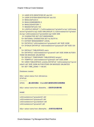 Chapter 5 Manual Create Database
Oracle Database 11g Management Best Practice
2> USER SYS IDENTIFIED BY abc123
3> USER SYSTEM IDENTIFIED BY abc123
4> MAXLOGFILES 5
5> MAXLOGMEMBERS 5
6> MAXLOGHISTORY 1
7> MAXDATAFILES 100
8> LOGFILE GROUP 1 ('/u02/oradata/ora11g/redo01a.log','/u02/orada
ta/ora11g/redo01b.log') SIZE 50M,GROUP 2 ('/u02/oradata/ora11g/redo0
2a.log','/u02/oradata/ora11g/redo02b.log') SIZE 50M
9> CHARACTER SET ZHT16MSWIN950
10> NATIONAL CHARACTER SET AL16UTF16
11> EXTENT MANAGEMENT LOCAL
12> DATAFILE '/u02/oradata/ora11g/system01.dbf' SIZE 325M
13> SYSAUX DATAFILE '/u02/oradata/ora11g/sysaux01.dbf' SIZE 325
M
14> DEFAULT TABLESPACE users
15> DATAFILE '/u02/oradata/ora11g/users01.dbf' SIZE 500M AUTOEX
TEND ON MAXSIZE UNLIMITED
16> DEFAULT TEMPORARY TABLESPACE tempts1
17> TEMPFILE '/u02/oradata/ora11g/temp01.dbf' SIZE 200M
18> UNDO TABLESPACE undotbs DATAFILE '/u02/oradata/ora11g/und
otbs01.dbf' SIZE 200M AUTOEXTEND ON MAXSIZE UNLIMITED
19> SET TIME_ZONE = '+08:00';
Database created.
SQL> select status from v$instance;
STATUS
------------
OPEN --建立資料庫後，Oracle執行處理的狀態已經是開啟
SQL> select name from v$datafile; --目前存在的資料檔
NAME
--------------------------------------------------------------------------------
/u02/oradata/ora11g/system01.dbf
/u02/oradata/ora11g/sysaux01.dbf
/u02/oradata/ora11g/undotbs01.dbf
/u02/oradata/ora11g/users01.dbf
SQL> select name from v$tempfile; --目前存在的暫存檔
 