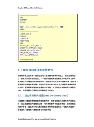 Chapter 5 Manual Create Database
Oracle Database 11g Management Best Practice
------------------------------
SYS
SYSTEM
OUTLN
SQL> select name from sys.user$ where type#=0; --角色
NAME
------------------------------
_NEXT_USER
PUBLIC
CONNECT
RESOURCE
DBA
SELECT_CATALOG_ROLE
EXECUTE_CATALOG_ROLE
DELETE_CATALOG_ROLE
EXP_FULL_DATABASE
IMP_FULL_DATABASE
10 rows selected.
4.7 建立資料庫後的後續動作
當資料庫建立完成後，目前已經可以進行使用者帳戶的建立、表格空間的建
立、表格或索引等區段的建立。不過此時資料庫還需要執行一些 SQL 指令
稿來建立一些輔助用的資料庫物件，這些物件可以讓資料庫管理者，更方便、
更清楚地了解資料庫結構。同時也可提供一些 Oracle 資料庫事先準備好的程
式套件，讓資料庫管理者直接使用這些套件，就可以完成相關的資料庫管理
工作，而不需要自己撰寫這些困難的程式功能。
4.7.1 建立資料辭典視圖(Data Dictionary View)
可是當資料庫管理者需要查詢資料辭典時，將會發現資料辭典本身的表格名
稱，往往都比較讓人難懂與記憶。同時資料辭典中的表格欄位，通常都是使
用數字形態，這些資料所代表的意義對資料庫管理者來說，可能不太容易一
眼看出來。這時資料庫管理者可以藉由執行
 