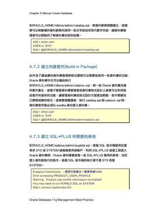 Chapter 5 Manual Create Database
Oracle Database 11g Management Best Practice
$ORACLE_HOME/rdbms/admin/catalog.sql，將資料辭典視圖建立，這樣
便可以將難懂的資料辭典內容用一些文字敘述來取代數字內容，讓資料庫管
理者可以輕鬆的了解資料庫目前的結構。
SQL> show user
USER is “SYS”
SQL> @$ORACLE_HOME/rdbms/admin/catalog.sql
4.7.2 建立內建套件(Build-in Package)
此外為了讓後續的資料庫管理與程式撰寫可以簡單地使用一些資料庫的功能，
Oracle 資料庫中也可以藉由執行
$ORACLE_HOME/rdbms/admin/catproc.sql，將一些 Oracle 資料庫內建
的套件產生，這樣不管是資料庫管理者或資料庫程式設計人員便可以利用這
些套件所提供的功能，讓管理資料庫或程式設計方面更加輕鬆，而不需要自
己撰寫相關的程式。這裡要提醒讀者，執行 catalog.sql 與 catproc.sql 時，
資料庫使用者必須以 sysdba 身份登入資料庫。
SQL> show user
USER is “SYS”
SQL> @$ORACLE_HOME/rdbms/admin/catproc.sql
4.7.3 建立 SQL*PLUS 所需要的表格
$ORACLE_HOME/sqlplus/admin/pupbld.sql：這個 SQL 指令稿是用在當
有非 SYS 或 SYSTEM 這兩個使用者帳戶，利用 SQL*PLUS 這個工具登入
Oracle 資料庫時，Oracle 資料庫會檢查一些 SQL*PLUS 專用的表格，決定
登入者所能執行的指令。這個 SQL 指令稿的執行者不是 SYS 而是
SYSTEM。
$ sqlplus frank/oracle --假設已經建立一個使用者frank
Error accessing PRODUCT_USER_PROFILE
Warning: Product user profile information not loaded!
You may need to run PUPBLD.SQL as SYSTEM
SQL> connect system/abc123
 
