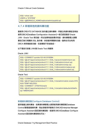 Chapter 5 Manual Create Database
Oracle Database 11g Management Best Practice
SQL> show user
USER is “SYSTEM”
SQL> @$ORACLE_HOME/sqlplus/admin/pupbld.sql
4.7.4 新增其他的資料庫功能
當使用 CREATE DATABASE 指令建立資料庫時，所建立的資料庫並沒有如
使用 DBCA(DataBase Configuration Assistant)一般已經安裝好 Oracle
JVM、Oracle Text 等功能。所以如果有這些需求的話，資料庫管理人員需
要自己執行相關的 SQL 指令稿，來安裝所需要的功能。當然也可以利用
DBCA 來新增這些功能，在這裡就不多加敘述。
以下是自行安裝 JVM 與 Oracle Text 的範例
Oracle JVM：
SQL> CONNECT sys/abc123 AS SYSDBA
SQL> @/u01/app/oracle/product/11.1.0/db_1/javavm/install/initjvm.sql;
SQL> @/u01/app/oracle/product/11.1.0/db_1/xdk/admin/initxml.sql;
SQL> @/u01/app/oracle/product/11.1.0/db_1/xdk/admin/xmlja.sql;
SQL> @/u01/app/oracle/product/11.1.0/db_1/rdbms/admin/catjava.sql;
SQL> @/u01/app/oracle/product/11.1.0/db_1/rdbms/admin/catexf.sql;
Oracle Text
SQL> CONNECT sys/abc123 AS SYSDBA
SQL> @/u01/app/oracle/product/11.1.0/db_1/ctx/admin/catctx oracle SYS
AUX TEMP NOLOCK;
SQL> CONNECT CTXSYS/oracle
SQL> @/u01/app/oracle/product/11.1.0/db_1/ctx/admin/defaults/dr0defin.
sql "AMERICAN";
新增資料庫控制(Configure Database Control)
當手動建立資料庫後，如果資料庫管理人員想使用資料庫控制(Database
Control)管理這個資料庫，則必須使用手動執行 EMCA(Enterprise Manager
Configure Assistant)設定資料庫控制，或使用 DBCA(DataBase Configure
Assistant)設定資料庫控制也可以。
 