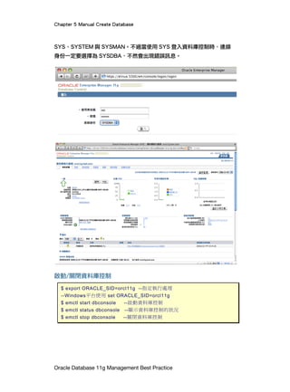 Chapter 5 Manual Create Database
Oracle Database 11g Management Best Practice
SYS、SYSTEM 與 SYSMAN。不過當使用 SYS 登入資料庫控制時，連線
身份一定要選擇為 SYSDBA，不然會出現錯誤訊息。
啟動/關閉資料庫控制
$ export ORACLE_SID=orcl11g --指定執行處理
--Windows平台使用 set ORACLE_SID=orcl11g
$ emctl start dbconsole --啟動資料庫控制
$ emctl status dbconsole --顯示資料庫控制的狀況
$ emctl stop dbconsole --關閉資料庫控制
 