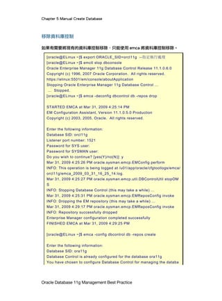 Chapter 5 Manual Create Database
Oracle Database 11g Management Best Practice
移除資料庫控制
如果有需要將現有的資料庫控制移除，只能使用 emca 將資料庫控制移除。
[oracle@ELinux ~]$ export ORACLE_SID=orcl11g --指定執行處理
[oracle@ELinux ~]$ emctl stop dbconsole
Oracle Enterprise Manager 11g Database Control Release 11.1.0.6.0
Copyright (c) 1996, 2007 Oracle Corporation. All rights reserved.
https://elinux:5501/em/console/aboutApplication
Stopping Oracle Enterprise Manager 11g Database Control ...
... Stopped.
[oracle@ELinux ~]$ emca -deconfig dbcontrol db -repos drop
STARTED EMCA at Mar 31, 2009 4:25:14 PM
EM Configuration Assistant, Version 11.1.0.5.0 Production
Copyright (c) 2003, 2005, Oracle. All rights reserved.
Enter the following information:
Database SID: orcl11g
Listener port number: 1521
Password for SYS user:
Password for SYSMAN user:
Do you wish to continue? [yes(Y)/no(N)]: y
Mar 31, 2009 4:25:26 PM oracle.sysman.emcp.EMConfig perform
INFO: This operation is being logged at /u01/app/oracle/cfgtoollogs/emca/
orcl11g/emca_2009_03_31_16_25_14.log.
Mar 31, 2009 4:25:27 PM oracle.sysman.emcp.util.DBControlUtil stopOM
S
INFO: Stopping Database Control (this may take a while) ...
Mar 31, 2009 4:25:31 PM oracle.sysman.emcp.EMReposConfig invoke
INFO: Dropping the EM repository (this may take a while) ...
Mar 31, 2009 4:29:17 PM oracle.sysman.emcp.EMReposConfig invoke
INFO: Repository successfully dropped
Enterprise Manager configuration completed successfully
FINISHED EMCA at Mar 31, 2009 4:29:25 PM
[oracle@ELinux ~]$ emca -config dbcontrol db -repos create
Enter the following information:
Database SID: ora11g
Database Control is already configured for the database ora11g
You have chosen to configure Database Control for managing the databa
 
