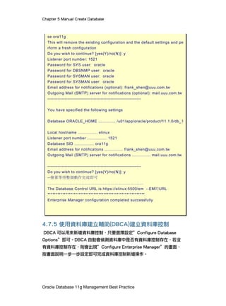 Chapter 5 Manual Create Database
Oracle Database 11g Management Best Practice
se ora11g
This will remove the existing configuration and the default settings and pe
rform a fresh configuration
Do you wish to continue? [yes(Y)/no(N)]: y
Listener port number: 1521
Password for SYS user: oracle
Password for DBSNMP user: oracle
Password for SYSMAN user: oracle
Password for SYSMAN user: oracle
Email address for notifications (optional): frank_shen@uuu.com.tw
Outgoing Mail (SMTP) server for notifications (optional): mail.uuu.com.tw
-----------------------------------------------------------------
You have specified the following settings
Database ORACLE_HOME .............. /u01/app/oracle/product/11.1.0/db_1
Local hostname ................ elinux
Listener port number ................ 1521
Database SID ................ ora11g
Email address for notifications ............... frank_shen@uuu.com.tw
Outgoing Mail (SMTP) server for notifications ............... mail.uuu.com.tw
-----------------------------------------------------------------
Do you wish to continue? [yes(Y)/no(N)]: y
--接著等待整個動作完成即可
……………………………………………………………….
The Database Control URL is https://elinux:5500/em --EM的URL
***********************************************************
Enterprise Manager configuration completed successfully
4.7.5 使用資料庫建立輔助(DBCA)建立資料庫控制
DBCA 可以用來新增資料庫控制，只要選擇設定”Configure Database
Options”即可。DBCA 自動會偵測資料庫中是否有資料庫控制存在，若沒
有資料庫控制存在，則會出現”Configure Enterprise Manager”的畫面，
按畫面說明一步一步設定即可完成資料庫控制新增操作。
 