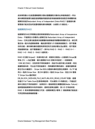 Chapter 5 Manual Create Database
Oracle Database 11g Management Best Practice
成本降到最小(也就是邏輯讀取次數佔整體讀取次數的比率越高越好)。所以
資料庫管理者要先確認這個電腦伺服器到底有幾個硬碟或者是否有硬體的磁
碟陣列系統(Redundant Array of Independent Disks-RAID)？這樣資料庫
管理者才能決定如何放置相關的資料庫檔案，以達到 I/O 最佳化。
磁碟陣列(RAID)
磁碟陣列(RAID)早期剛出現的時候被稱為 Redundant Array of Inexpensive
Disks，不過現在大多數的人都稱它為 Redundant Array of Independent
Disks。它的主要功能是將多個實體的磁碟機使用硬體或軟體的方法，將它們
整合為一個大的虛擬磁碟機，藉此提供更好 I/O 效能與容錯能力，而不是備
份的功能。資料庫的備份還是有其特定的方法與步驟以及必要性，而不是採
用磁碟陣列後，就不需要備份了。其中以 RAID 0、RAID 1、RAID 0+1、
RAID 1+0、RAID 3、RAID 5 最常見。
RAID 0(分割 Striped)：在資料寫入時，將資料分割為ㄧ小塊塊的 Stripe(通
常為 2n
K，n 為正整數，最大值要看 RAID 控制卡的設定。一般都能到
128K 或 256K)，分別存到不同的磁碟中，因此可以提升寫入的速度。而且
當讀取資料時，可以由不同的磁碟中，同時讀取所需的資料，這樣的讀取速
度也可以大幅提升。 Stripe Set 的大小跟資料庫的型態也有關係，OLTP 適
用小一點的 Stripe Size，而 DW 適用大一點的 Stripe Size，而且 DW 環境
下 Stripe Size 最好等於
DB_BLOCK_SIZE*DB_FILE_MUTLIBLOCK_READ_COUNT 的值，這樣
在進行 Full Table Scan(全表格掃描)時，可以達到 I/O 的最佳化。不過由於
資料分散在不同的磁碟中，如果其中一個磁碟發生媒體毀損(Media Failure)，
這時整個磁碟陣列中的所有資料，都將全部無法讀取，對 I/O 子系統來說
RAID 0 根本是毫無容錯能力可言。這種架構至少要有 2 個磁碟機才能組成，
可用空間為磁碟機總容量。
 