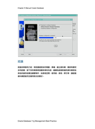 Chapter 5 Manual Create Database
Oracle Database 11g Management Best Practice
結論
經過本章節的介紹，相信讀者對如何規劃、準備、建立資料庫，應該有著初
步的認識，接下來的章節將接續本章的內容，繼續為這個新建的資料庫添加
其他的儲存結構及綱要物件，如表格空間、使用者、表格、索引等，讓這個
資料庫更能符合應用程式的需求。
 