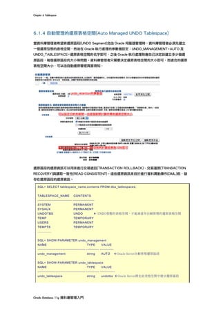 Chapter	6	Tablespace	
Oracle	Database	11g	資料庫管理入門	
6.1.4 自動管理的還原表格空間(Auto Managed UNDO Tablespace)
當資料庫管理者希望將還原區段(UNDO Segment)交由 Oracle 伺服器管理時，資料庫管理者必須先建立
一個還原型態的表格空間，然後在 Oracle 執行處理的參數檔設定：UNDO_MANAGEMENT=AUTO 及
UNDO_TABLESPACE=還原表格空間的名字即可，之後 Oracle 執行處理則會自己決定該建立多少個還
原區段，每個還原區段的大小等問題。資料庫管理者只需要決定還原表格空間的大小即可，而適合的還原
表格空間大小，可以由自動還原管理頁面得知。
還原區段的還原資訊可以用來進行交易退回(TRANSACTION ROLLBACK)、交易復原(TRANSACTION
RECOVERY)與讀取一致性(READ CONSISTENT)。這些還原資訊來自於進行資料異動操作(DML)前，儲
存在還原區段的還原資訊。
SQL> SELECT tablespace_name,contents FROM dba_tablespaces;
TABLESPACE_NAME CONTENTS
------------------------------ -------------------
SYSTEM PERMANENT
SYSAUX PERMANENT
UNDOTBS UNDO ß UNDO型態的表格空間，才能被當作自動管理的還原表格空間
TEMP TEMPORARY
USERS PERMANENT
TEMPTS TEMPORARY
………….
SQL> SHOW PARAMETER undo_management
NAME TYPE VALUE
------------------------------------------ ----------- ------------
undo_management string AUTO ßOracle Server自動管理還原區段
SQL> SHOW PARAMETER undo_tablespace
NAME TYPE VALUE
------------------------------------------ ----------- -------------
undo_tablespace string undotbs ßOracle Server將在此表格空間中建立還原區段
 