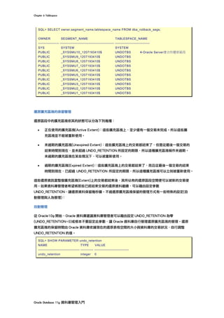 Chapter	6	Tablespace	
Oracle	Database	11g	資料庫管理入門	
SQL> SELECT owner,segment_name,tablespace_name FROM dba_rollback_segs;
OWNER SEGMENT_NAME TABLESPACE_NAME
------------------ ----------------------------------------------- ------------------------------
SYS SYSTEM SYSTEM
PUBLIC _SYSSMU10_1207193410$ UNDOTBS ßOracle Server建立的還原區段
PUBLIC _SYSSMU9_1207193410$ UNDOTBS
PUBLIC _SYSSMU8_1207193410$ UNDOTBS
PUBLIC _SYSSMU7_1207193410$ UNDOTBS
PUBLIC _SYSSMU6_1207193410$ UNDOTBS
PUBLIC _SYSSMU5_1207193410$ UNDOTBS
PUBLIC _SYSSMU4_1207193410$ UNDOTBS
PUBLIC _SYSSMU3_1207193410$ UNDOTBS
PUBLIC _SYSSMU2_1207193410$ UNDOTBS
PUBLIC _SYSSMU1_1207193410$ UNDOTBS
還原擴充區塊的保留管理
還原區段中的擴充區塊依其的狀態可以分為下列幾種：
• 正在使用的擴充區塊(Active Extent)：這些擴充區塊上，至少還有一個交易未完成。所以這些擴
充區塊並不能被重新使用。
• 未過期的擴充區塊(Unexpired Extent)：這些擴充區塊上的交易都結束了，但是從最後一個交易的
結束時間到現在，並未超過 UNDO_RETENTION 所設定的期限，所以這種擴充區塊稱作未過期。
未過期的擴充區塊在某些情況下，可以被重新使用。
• 過期的擴充區塊(Expired Extent)：這些擴充區塊上的交易都結束了，而且從最後一個交易的結束
時間到現在，已超過 UNDO_RETENTION 所設定的期限，所以這種擴充區塊可以立刻被重新使用。
這些還原資訊當整個擴充區塊(Extent)上的交易都結束後，其所佔有的還原區段空間便可以被新的交易使
用。如果資料庫管理者希望將那些已經結束交易的還原資料繼續，可以藉由設定參數
UNDO_RETENTION，讓還原資料保留幾秒鐘。不過還原擴充區塊保留的管理方式有一些特殊的設定(自
動管理與人為管理)：
自動管理
從 Oracle10g 開始，Oracle 資料庫建議資料庫管理者可以藉由設定 UNDO_RETENTION 為零
(UNDO_RETENTION=0)或根本不要設定此參數，讓 Oracle 資料庫自行管理還原擴充區塊的管理。還原
擴充區塊的保留時間由 Oracle 資料庫依據現在的還原表格空間的大小與資料庫的交易狀況，自行調整
UNDO_RETENTION 的值。
SQL> SHOW PARAMETER undo_retention
NAME TYPE VALUE
------------------------------------ ----------- ------------------------------
undo_retention integer 0
 