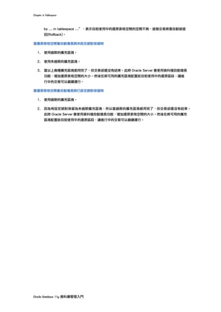 Chapter	6	Tablespace	
Oracle	Database	11g	資料庫管理入門	
by ... in tablespace ...”，表示目前使用中的還原表格空間的空間不夠，這個交易將會自動被退
回(Rollback)。
當還原表格空間會自動增長與未設定絕對保留時
1. 使用過期的擴充區塊。
2. 使用未過期的擴充區塊。
3. 當以上兩種擴充區塊都用完了，但交易卻還沒有結束。此時 Oracle Server 會使用資料檔自動增長
功能，增加還原表格空間的大小。然後在將可用的擴充區塊配置給目前使用中的還原區段，讓進
行中的交易可以繼續運行。
當還原表格空間會自動增長與已設定絕對保留時
1. 使用過期的擴充區塊。
2. 因為有設定絕對保留為未過期擴充區塊，所以當過期的擴充區塊都用完了，但交易卻還沒有結束。
此時 Oracle Server 會使用資料檔自動增長功能，增加還原表格空間的大小。然後在將可用的擴充
區塊配置給目前使用中的還原區段，讓進行中的交易可以繼續運行。
 