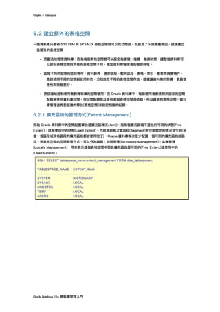 Chapter	6	Tablespace	
Oracle	Database	11g	資料庫管理入門	
6.2 建立額外的表格空間
一個資料庫只要有 SYSTEM 與 SYSAUX 表格空間就可以成功開啟。但是為了下列幾種原因，建議建立
一些額外的表格空間。
• 更靈活地管理資料庫：因為每個表格空間都可以設定為讀寫、唯讀、離線狀態，讓整個資料庫可
以部份表格空間與其他的表格空間不同，增加資料庫管理者的管理彈性。
• 區隔不同的型態的區段物件：資料辭典、還原區段、暫時區段、表格、索引、叢集等綱要物件，
應該依照不同的型態與使用特色，分別放在不同的表格空間存放。這樣讓資料庫的架構，更具管
理性與效能更好。
• 更細微地控制使用者對資料庫的空間使用：在 Oracle 資料庫中，每個使用者都依照所設定的空間
配額來使用資料庫空間。而空間配額是以使用者與表格空間為依據，所以越多的表格空間，資料
庫管理者有更細微的單位(表格空間)來設定相關的配額。
6.2.1 擴充區塊的管理方式(Extent Management)
因為 Oracle 資料庫中的空間配置單位是擴充區塊(Extent)，而每個擴充區塊不是位於可用的狀態(Free
Extent)，就是使用中的狀態(Used Extent)。也就是說每次當區段(Segment)有空間需求的情況發生時(新
增一個區段或現有區段的擴充區塊都被使用完了)，Oracle 資料庫每次至少配置一個可用的擴充區塊給區
段。而表格空間的空間管理方式，可以分為兩種：說明管理(Dictionary Management)、本機管理
(Locally Management)，用來表示這個表格空間中那些擴充區塊是可用的(Free Extent)或使用中的
(Used Extent)。
SQL> SELECT tablespace_name,extent_management FROM dba_tablespaces;
TABLESPACE_NAME EXTENT_MAN
------------------------------ --------------------
SYSTEM DICTIONARY
SYSAUX LOCAL
UNDOTBS LOCAL
TEMP LOCAL
USERS LOCAL
 