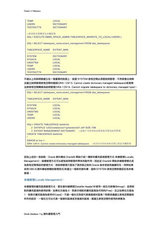 Chapter	6	Tablespace	
Oracle	Database	11g	資料庫管理入門	
TEMP LOCAL
USERS DICTIONARY
TESTDICTTS DICTIONARY
--將表格空間變更為本機管理
SQL> EXECUTE DBMS_SPACE_ADMIN.TABLESPACE_MIGRATE_TO_LOCAL(‘USERS’);
SQL> SELECT tablespace_name,extent_management FROM dba_tablespaces
TABLESPACE_NAME EXTENT_MAN
------------------------------ --------------------
SYSTEM DICTIONARY
SYSAUX LOCAL
UNDOTBS LOCAL
TEMP LOCAL
USERS LOCAL
TESTDICTTS DICTIONARY
不過以上的說明都建立在一個重要的前提上，就是 SYSTEM 表格空間必須是說明管理，不然將會出現無
法建立說明管理表格空間的錯誤(ORA-12913: Cannot create dictionary managed tablespace)或者無
法將表格空間轉換為說明管理(ORA-12914: Cannot migrate tablespace to dictionary managed type)。
SQL> SELECT tablespace_name,extent_management FROM dba_tablespaces
TABLESPACE_NAME EXTENT_MAN
------------------------------ --------------------
SYSTEM LOCAL
SYSAUX LOCAL
UNDOTBS LOCAL
TEMP LOCAL
USERS LOCAL
SQL> CREATE TABLESPACE testdictts
2 DATAFILE '/u02/oradata/ora11g/testdictts01.dbf' SIZE 10M
3 EXTENT MANAGEMENT DICTIONARY; --這個子句用來指定將表格空間為說明管理
CREATE TABLESPACE testdictts
*
ERROR at line 1:
ORA-12913: Cannot create dictionary managed tablespace --因為SYSTEM表格空間已經是本機管理
因為上述的一些缺點，Oracle 資料庫由 Oracle8i 開始介紹一種新的擴充區塊管理方式-本機管理(Locally
Management)，這種管理方式可以避免說明管理所帶來的副作用。因此從 Oracle9i 開始本機管理模式成
為表格空間預設的管理方式，而說明管理只是為了提供與之前的 Oracle 版本相容而繼續存在。同時如果
採用 DBCA(資料庫組態輔助管理程式)來建立一個新的資料庫，這時 SYSTEM 表格空間將會設定為本機
管理。
本機管理(Locally Management)：
本機管理的擴充區塊管理方式，是在資料檔標頭(Datafile Header)中使用一組位元映像(Bitmap)，呈現相
對的擴充區塊的使用狀態。如果位元值為 0，則表示相對的擴充區塊為可用的(Free)，反之如果位元值為
1，則表示擴充區塊為使用中(Used)。不過一個位元到底代表幾個資料區塊？則是依據建立表格空間當時
所作的設定，一個位元可以代表一個資料區塊或多個資料區塊。當建立表格空間所使用的參數為
 