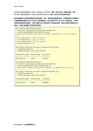 Chapter	6	Tablespace	
Oracle	Database	11g	資料庫管理入門	
EXTENT MANAGEMENT LOCAL AUTOALLOCATE 時，這時一個位元代表一個資料區塊。若為
EXTENT MANAGEMENT LOCAL UNIFORM SIZE nM，這時一個位元代表多個資料區塊。
使用本機管理可以避免說明管理所造成的缺點，例如：擴充區塊的配置或收回，只需要變更位元地圖即可，
不需要異動資料辭典中的 FET$與 UET$這兩個表格，因此不會有 REDO 或 UNDO 的資料產生，以及資
料辭典的競爭相對也會減少。而且不需要 SMON 定期合併可用的擴充區塊，因為位元圖中的連續的位元
值為 0，就表示有連續的可用空間可供使用。
SQL> CREATE TABLESPACE testlocalts
2 DATAFILE '/u02/oradata/ora11g/testlocalts01.dbf' SIZE 10M
3 EXTENT MANAGEMENT LOCAL AUTOALLOCATE;
--將表格空間設定為本機管理，同時此表格空間上的每個區段，其擴充區塊的大小是由Oracle資料庫自動管
理。
--首先前16個擴充區塊的大小為64K =>16*64K=1M
--第17到79個擴充區塊的大小為1M =>63*1M=63M
--第80到199個擴充區塊的大小為8M=>200*8M=960M
--第200個擴充區塊開始皆為64M
SQL> SELECT tablespace_name,extent_management,allocation_type
2 FROM dba_tablespaces
3 WHERE tablespace_name='TESTLOCALTS';
TABLESPACE_NAME EXTENT_MAN ALLOCATIO
------------------------------ ----------------------- -----------------
TESTLOCALTS LOCAL SYSTEM
SQL> CREATE TABLESPACE testlocalts
2 DATAFILE '/u02/oradata/ora11g/testlocalts01.dbf' SIZE 10M
3 EXTENT MANAGEMENT LOCAL UNIFORM SIZE 1M;
--將表格空間設定為本機管理，同時此表格空間上的每個區段，其中每個擴充區塊的大小皆固定為1M。
SQL> SELECT tablespace_name,extent_management,allocation_type
2 FROM dba_tablespaces
3 WHERE tablespace_name='TESTLOCALTS';
TABLESPACE_NAME EXTENT_MAN ALLOCATIO
------------------------------ ----------------------- -----------------
TESTLOCALTS LOCAL UNIFORM
 