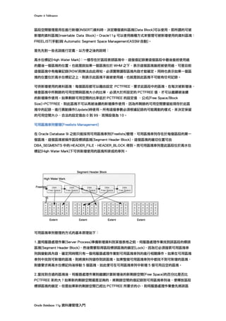 Chapter	6	Tablespace	
Oracle	Database	11g	資料庫管理入門	
區段空間管理是用在進行新增(INSERT)資料時，決定哪個資料區塊(Data Block)可以使用，即所謂的可被
新增的資料區塊(Insertable Data Block)。Oracle11g 可以使用兩種方式來管理可被新增使用的資料區塊：
FREELIST(手動)與 Automatic Segment Space Management(ASSM 自動)。
首先先對一些名詞進行定義，以方便之後的說明：
高水位標記(High Water Mark)：一樣存在於區段表頭區塊中，這個值記錄著這個區段中最後曾經使用過
的最後一個區塊的位置。也就是說如果一個區塊位於 WHM 之下，表示這個區塊曾經被使用過，可是目前
這個區塊中有幾筆記錄(ROW)則無法由此得知，必須實際讀取區塊內容才能確定。同時也表示如果一個區
塊的位置位於高水位標記之上，則表示此區塊不曾被使用過，也就是說此區塊不可能有任何記錄。
可供新增使用的資料區塊：每個區段都可以藉由設定 PCTFREE，要求此區段中的區塊，在每次被新增後，
檢查區塊中所剩餘的可用空間與區塊大小的比率，必須大於所設定的 PCTFREE 值，才可以繼續被後續
的新增操作使用。如果剩餘可用空間的比率低於 PCTFREE 的設定值 ，公式(Free Space/Block
Size)>PCTFREE，則此區塊不可以再被後續的新增操作使用，因為所剩餘的可用空間要留給現存於此區
塊中的記錄，進行異動操作(Update)時使用。所有這個參數必須根據記錄的可能異動的樣式，來決定保留
的可用空間大小，合法的設定值由 0 到 99，而預設值為 10。
可用區塊串列管理(Freelists Management)
在 Oracle Database 9i 之前只能採用可用區塊串列(Freelists)管理，可用區塊串列存在於每個區段的第一
個區塊，這個區塊被稱作區段標頭區塊(Segment Header Block)，這個區塊的確切位置可由
DBA_SEGMENTS 中的 HEADER_FILE、HEADER_BLOCK 得到。而可用區塊串列是此區段位於高水位
標記(High Water Mark)下可供新增使用的區塊所排成的串列。
可用區塊串列管理的方式的基本原理如下：
1.當伺服器處理作業(Server Process)準備新增資料到某個表格之前，伺服器處理作業找到該區段的標頭
區塊(Segment Header Block)，然後需要取得區段標頭區塊的鎖定(Lock)，因為它必須搜索可用區塊串
列與變動其內容，確定同時間只有一個伺服器處理作業對可用區塊串列的進行相關操作。如果在可用區塊
串列中找到可新增的區塊，則將資料列儲存到該區塊。如果整個可用區塊串列中都找不到可新增的區塊，
則會要求將高水位標記向後移動 5 個區塊，如此便可在可用區塊串列中新增 5 個可用且空的區塊。
2.當找到合適的區塊後，伺服器處理作業則繼續計算新增後的新剩餘空間(Free Space)的百分比是否比
PCTFREE 來的大？如果新的剩餘空間還是足夠的，將剩餘空間的值記錄到可用區塊串列後，便釋放區段
標頭區塊的鎖定。但是如果新的剩餘空間已經比 PCTFREE 所要求的小，則伺服器處理作業會先將該區
 