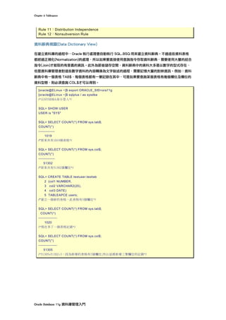 Chapter	6	Tablespace	
Oracle	Database	11g	資料庫管理入門	
Rule 11：Distribution Independence
Rule 12：Nonsubversion Rule
資料辭典視圖(Data Dictionary View)
在建立資料庫的過程中，Oracle 執行處理會自動執行 SQL.BSQ 用來建立資料辭典。不過這些資料表格
都經過正規化(Normalization)的處理，所以如果要直接使用查詢指令存取資料辭典，需要使用大量的結合
指令(Join)才能取的有意義的資訊。此外為節省儲存空間，資料辭典中的資料大多是以數字的型式存在，
但是資料庫管理者對這些數字資料的內容轉換為文字敘述的過程，需要記憶大量的對映資訊。例如：資料
辭典中有一個表格 TAB$，每個表格都有一筆記錄在其中，可是如果要查詢某個表格有幾個欄位及欄位的
資料型態，則必須查詢 COL$才可以得到。
[oracle@ELinux ~]$ export ORACLE_SID=ora11g
[oracle@ELinux ~]$ sqlplus / as sysdba
/*以SYSDBA身分登入*/
SQL> SHOW USER
USER is "SYS"
SQL> SELECT COUNT(*) FROM sys.tab$;
COUNT(*)
--------------
1019
/*原來共有1019個表格*/
SQL> SELECT COUNT(*) FROM sys.col$;
COUNT(*)
--------------
51302
/*原來共有51302個欄位*/
SQL> CREATE TABLE testuser.testtab
2 (col1 NUMBER,
3 col2 VARCHAR2(20),
4 col3 DATE)
5 TABLEAPCE users;
/*建立一個新的表格，此表格有3個欄位*/
SQL> SELECT COUNT(*) FROM sys.tab$;
COUNT(*)
----------------
1020
/*現在多了一個表格記錄*/
SQL> SELECT COUNT(*) FROM sys.col$;
COUNT(*)
----------------
51305
/*51305=51302+3，因為新增的表格有3個欄位,所以這裡新增三筆欄位的記錄*/
 