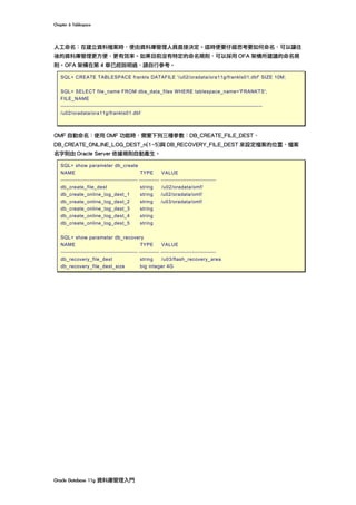 Chapter	6	Tablespace	
Oracle	Database	11g	資料庫管理入門	
人工命名：在建立資料檔案時，便由資料庫管理人員直接決定。這時便要仔細思考要如何命名，可以讓往
後的資料庫管理更方便、更有效率。如果目前沒有特定的命名規則，可以採用 OFA 架構所建議的命名規
則。OFA 架構在第 4 章已經說明過，請自行參考。
SQL> CREATE TABLESPACE frankts DATAFILE '/u02/oradata/ora11g/frankts01.dbf' SIZE 10M;
SQL> SELECT file_name FROM dba_data_files WHERE tablespace_name='FRANKTS';
FILE_NAME
--------------------------------------------------------------------------------------------------------------
/u02/oradata/ora11g/frankts01.dbf
OMF 自動命名：使用 OMF 功能時，需要下列三種參數：DB_CREATE_FILE_DEST、
DB_CREATE_ONLINE_LOG_DEST_n(1~5)與 DB_RECOVERY_FILE_DEST 來設定檔案的位置，檔案
名字則由 Oracle Server 依據規則自動產生。
SQL> show parameter db_create
NAME TYPE VALUE
------------------------------------------ ----------- ------------------------------
db_create_file_dest string /u02/oradata/omf/
db_create_online_log_dest_1 string /u02/oradata/omf/
db_create_online_log_dest_2 string /u03/oradata/omf/
db_create_online_log_dest_3 string
db_create_online_log_dest_4 string
db_create_online_log_dest_5 string
SQL> show parameter db_recovery
NAME TYPE VALUE
------------------------------------------ ----------- ------------------------------
db_recovery_file_dest string /u03/flash_recovery_area
db_recovery_file_dest_size big integer 4G
 