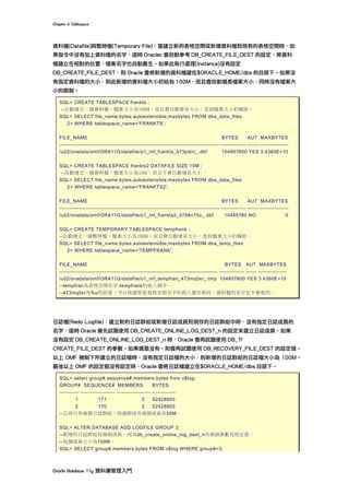 Chapter	6	Tablespace	
Oracle	Database	11g	資料庫管理入門	
資料檔(Datafile)與暫時檔(Temporary File)：當建立新的表格空間或新增資料檔到現有的表格空間時，如
果指令中沒有加上資料檔的名字，這時 Oraclec 會自動參考 DB_CREATE_FILE_DEST 的設定，將資料
檔建立在相對的位置，檔案名字也自動產生。如果此執行處理(Instance)沒有設定
DB_CREATE_FILE_DEST，則 Oracle 會將新增的資料檔建在$ORACLE_HOME/dbs 的目錄下。如果沒
有指定資料檔的大小，則此新增的資料檔大小初始為 100M，而且會自動增長檔案大小，同時沒有檔案大
小的限制。
SQL> CREATE TABLESPACE frankts ;
--自動建立一個資料檔，檔案大小為100M，而且會自動增長大小，直到檔案大小的極限。
SQL> SELECT file_name,bytes,autoextensible,maxbytes FROM dba_data_files
2> WHERE tablespace_name='FRANKTS';
FILE_NAME BYTES AUT MAXBYTES
----------------------------------------------------------------------------------------- -------------- ------ ----------------
/u02/oradata/omf/ORA11G/datafile/o1_mf_frankts_473jckln_.dbf 104857600 YES 3.4360E+10
SQL> CREATE TABLESPACE frankts2 DATAFILE SIZE 10M ;
--自動建立一個資料檔，檔案大小為10M，而且不會自動增長大小 。
SQL> SELECT file_name,bytes,autoextensible,maxbytes FROM dba_data_files
2> WHERE tablespace_name='FRANKTS2';
FILE_NAME BYTES AUT MAXBYTES
----------------------------------------------------------------------------------------- -------------- ------ ----------------
/u02/oradata/omf/ORA11G/datafile/o1_mf_frankts2_4766n75o_.dbf 10485760 NO 0
SQL> CREATE TEMPORARY TABLESPACE tempfrank ;
--自動建立一個暫時檔，檔案大小為100M，而且會自動增長大小，直到檔案大小的極限。
SQL> SELECT file_name,bytes,autoextensible,maxbytes FROM dba_temp_files
2> WHERE tablespace_name='TEMPFRANK';
FILE_NAME BYTES AUT MAXBYTES
---------------------------------------------------------------------------------------- -------------- ------ ----------------
/u02/oradata/omf/ORA11G/datafile/o1_mf_tempfran_473mq0xr_.tmp 104857600 YES 3.4360E+10
--tempfran為表格空間名字-tempfrank的前八個字。
--473mq0xr為%u的結果，可以保證即是表格空間名字的前八個字相同，資料檔的名字也不會相同。
日誌檔(Redo Logfile)：建立新的日誌群組或新增日誌成員到現存的日誌群組中時，沒有指定日誌成員的
名字，這時 Oracle 會先試圖使用 DB_CREATE_ONLINE_LOG_DEST_n 的設定來建立日誌成員。如果
沒有設定 DB_CREATE_ONLINE_LOG_DEST_n 時，Oracle 會再試圖使用 DB_ㄗ
CREATE_FILE_DEST 的參數。如果還是沒有，則會再試圖使用 DB_RECOVERY_FILE_DEST 的設定值。
以上 OMF 機制下所建立的日誌檔時，沒有指定日誌檔的大小，則新增的日誌群組的日誌檔大小為 100M。
最後以上 OMF 的設定都沒有設定時，Oracle 會將日誌檔建立在$ORACLE_HOME/dbs 目錄下。
SQL> select group#,sequence#,members,bytes from v$log;
GROUP# SEQUENCE# MEMBERS BYTES
----------- ------------------- ------------------- -------------
1 171 2 52428800
2 170 2 52428800
--目前只有兩個日誌群組，每個群組有兩個成員各50M。
SQL> ALTER DATABASE ADD LOGFILE GROUP 3;
--新增的日誌群組有兩個成員，因為db_create_online_log_dest_n有兩個參數有設定值。
--每個成員大小為100M。
SQL> SELECT group#,members,bytes FROM v$log WHERE group#=3;
 