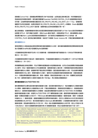 Chapter	6	Tablespace	
Oracle	Database	11g	資料庫管理入門	
控制檔(Control File)：控制檔如果想要使用 OMF 格式的話，必須在建立資料庫之前，作好相關的設定，
而這些設定有相對的順序。首先確定參數檔(Parameter File)中的 CONTROL_FILES 這個參數並未設定
任何值。之後將希望的控制檔位置設定在 DB_CREATE_ONLINE_LOG_DEST_n(n=1~5)上，這樣控制
檔最多可以有五個成員。如果沒有設定 DB_CREATE_ONLINE_LOG_DEST_n 參數值，Oracle 會試圖使
用 DB_CREATE_FILE_DEST 設定值，這樣所建立出來的控制檔就只有一份。
建立控制檔後，依據參數檔的形態來決定是否要將控制檔的全路徑名稱(Full Path Name)設定到參數檔中，
如果是 SPFILE，則不須進行此操作，因為 Oracle 會自行動作。但是如果為 PFILE，資料庫管理人員必
須從警示檔(Alert Logfile)找到相對的控制檔名字，自行使用文字編輯器修改 PFILE 的內容，將
CONTROL_FILES 設定為正確的參數值，如此在下次啟動 Oracle Instance 時，才能正確地掛載資料庫。
資料檔案的大小
表格空間的大小是由組成此表格空間的資料檔的個數與大小決定。資料檔的個數跟表格空間則與表格空間
為小型檔案(Smallfile)或大型檔案(Bigfile)型態有關：
小型檔案表格空間中最多可以有 1023 個資料檔，但是每個資料檔不能超過 8G~128G(以不同的資料區
塊大小：2K~32K)。
大型檔案表格空間中只能允許一個資料檔存在，不過這個資料檔案的大小可以達到 8T~128T(以不同的資
料區塊大小：2K~32K)。
然而剛開始建立表格空間時，可以不需事先配置這麼大的空間給資料檔，也可以日後在隨需求而增加檔案
大小即可。所以一個資料檔的大小可以動態改變，當將資料檔大小增大時，只要相對的儲存空間足夠與未
超過資料檔的大小限制，這個操作是不會出現任何問題的。當在增加資料檔的大小時，可以由資料庫管理
者藉有相對的 SQL 指令，將資料檔的大小增大，當然也可以透過資料檔的自動增長功能，自動地增加其
大小。但是如果相要將資料檔縮小時，則有一個限制。例如目前資料檔大小為 20M，而實際已使用空間
為 15M。這時資料檔的大小最多只能縮小到 15M 為止，再小就會出現錯誤訊息。
資料檔自動增大(AUTOEXTEND ON)
資料庫管理者可以事先設定資料檔的自動增大功能，設定資料檔的初始大小、每次增量的大小與資料檔的
大小限制。讓資料檔的大小超過初始大小時，不會出現錯誤訊息，而會依設定的增量大小，自動增加資料
檔的大小，直到資料檔達到檔案大小的限制。因此資料庫管理者可以使用 AUTOEXTEND ON 的參數啟
動資料檔自動增大功能，或使用 AUTOEXTEND OFF 關閉自動增大功能。當使用資料檔自動增大功能時，
建議一定要設定增量大小(NEXT)，不然 Oracle 資料庫將自動設定增量為 1 個資料區塊，意即一次增加資
料檔的大小 1 個資料區塊，這樣的增量設定反而帶來效能的損失。至於大小限制(MAXSIZE)若沒有設定，
則為無限制(UNLIMITED)，表示該資料檔的大小為 Oracle 資料庫的限制。小型檔案的資料檔可有 4 百萬
個資料區塊，因為資料區塊可由 2K 到 32K，所以一個小型檔案根據區塊大小的不同，其大小可達 8G 到
128G 的大小。至於大型檔案的資料區塊可有 40 億個資料區塊，所以大型資料檔可達 8T 到 128T。
SQL> CREATE TABLESPACE frankts DATAFILE '/u02/oradata/ora11g/frankts01.dbf' SIZE 20M;
/*其實DATAFILE這個關鍵字後面，除了可以接著SIZE(決定此資料檔的初始大小)外，其實還有一些關鍵字：
AUTOEXTEND {OFF|ON}(決定此資料檔是否可以自行增加大小，預設為OFF，表示不能自動增長大小)，如
果當AUTOEXTEND ON時，則後面建議接著NEXT(設定當資料檔需要自動增長大小時，一次增加多少的大
小)，以及MAXSIZE(用來設定此資料檔的最大值，如果沒有設定，預設值為UNLIMITED)。*/
SQL> SELECT file_id,file_name,bytes,autoextensible,increment_by,maxbytes FROM dba_data_files W
HERE tablespace_name='FRANKTS';
 
