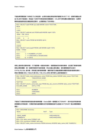 Chapter	6	Tablespace	
Oracle	Database	11g	資料庫管理入門	
不過如果想要查詢 TAB$或 COL$的記錄，必須先知道此表格的物件編號(OBJECT ID)，這物件編號必須
從 OBJ$中才能查知。然後由 TAB$中可得知表格的相關資料，COL$中可得知欄位相關的資料，如果想
要得知這個表格放在哪個表格空間中，必須要再由 TS$中得知。
SQL> SELECT obj# FROM sys.obj$ WHERE name='TESTTAB';
OBJ#
--------
11970
SQL> SELECT obj#,ts#,cols FROM tab$ WHERE obj#=11970;
OBJ# TS# COLS
--------- ------ --------
11970 4 3
SQL> SELECT name FROM ts$ WHERE ts#=4;
NAME
----------
USERS
SQL> SELECT name,type# FROM col$ WHERE obj#=11970;
NAME TYPE#
--------- ----------
COL1 2 ß NUMBER or FLOAT
COL2 1 ß VARCHAR2 or NVARCHAR2
COL3 12 ß DATE
依照上面的程式範例來看，只不過想看一些基本的資料，就要查詢好多的資料辭典，並且要了解資料辭典
表格之間的關聯，與一些數字與其所代表的意義。所以在建立資料庫後，資料庫管理者可以執行
CATALOG.SQL 指令稿，用來建立資料辭典視圖，讓使用者可以藉由簡單的視圖存取資料辭典的資料。
例如只要查詢 DBA_TABLES 與 DBA_TAB_COLUMNS 即可取代上面的查詢指令。
SQL> SELECT table_name,tablespace_name FROM dba_tables WHERE table_name='TESTTAB';
TABLE_NAME TABLESPACE_NAME
------------------------------ ------------------------------
TESTTAB USERS
SQL> SELECT column_name,data_type FROM dba_tab_columns WHERE table_name='TESTTAB';
COLUMN_NAME DATA_TYPE
------------------------------ ----------------------------------------
COL1 NUMBER
COL2 VARCHAR2
COL3 DATE
不過為了方便使用者使用這些資料辭典視圖，Oracle 提供一個視圖 DICTIONARY，其中包含所有資料辭
典視圖的名字與註解。只要使用者知道視圖的名字或相關資訊就可以透過 DICTIONARY 查出相關視圖的
資訊。
SQL> DESCRIBE dictionary
Name Null? Type
----------------------------------------------------- ---------- ----------------------------------------
TABLE_NAME VARCHAR2(30)
COMMENTS VARCHAR2(4000)
SQL> COL table_name FORMAT a30
SQL> COL comments FORMAT a60 wrap
SQL> SELECT table_name,comments FROM dictionary WHERE table_name LIKE '%INDEX%';
 