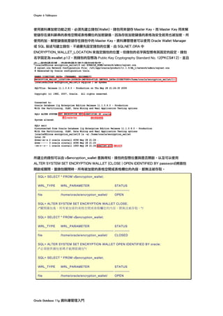 Chapter	6	Tablespace	
Oracle	Database	11g	資料庫管理入門	
使用資料庫加密功能之前，必須先建立錢包(Wallet)，錢包用來儲存 Master Key。而 Master Key 用來解
密儲存在資料辭典的表格空間或表格欄位的加密鍵值，因為存放加密鍵值的表格為安全起見也被加密，所
使用的加、解密鍵值就是儲存在錢包中的 Master Key。資料庫管理者可以使用 Oracle Wallet Manager
或 SQL 敘述句建立錢包，不過要先設定錢包的位置，由 SQLNET.ORA 中
ENCRYPTION_WALLET_LOCATION 來指定錢包的位置。但錢包的名字與型態有其固定的設定，錢包
名字固定為 ewallet.p12。而錢包的型態為 Public Key Cryptography Standard No. 12(PKCS#12)，並且
由一個密碼保護，這個密碼在建立錢包時指定。
所建立的錢包可以由 v$encryption_wallet 查詢得知，錢包的型態位置與是否開啟。以及可以使用
ALTER SYSTEM SET ENCRYPTION WALLET {CLOSE | OPEN IDENTIFIED BY password}將錢包
開啟或關閉，當錢包關閉時，所有被加密的表格空間或表格欄位的內容，都無法被存取。
SQL> SELECT * FROM v$encryption_wallet;
WRL_TYPE WRL_PARAMETER STATUS
------------------- ---------------------------------------------- -------------
file /home/oracle/encryption_wallet/ OPEN
SQL> ALTER SYSTEM SET ENCRYPTION WALLET CLOSE;
/*關閉錢包後，所有被加密的表格空間或表格欄位的內容，將無法被存取。*/
SQL> SELECT * FROM v$encryption_wallet;
WRL_TYPE WRL_PARAMETER STATUS
------------------- ---------------------------------------------- -------------
file /home/oracle/encryption_wallet/ CLOSED
SQL> ALTER SYSTEM SET ENCRYPTION WALLET OPEN IDENTIFIED BY oracle;
/*必須提供錢包密碼才能開啟錢包*/
SQL> SELECT * FROM v$encryption_wallet;
WRL_TYPE WRL_PARAMETER STATUS
------------------- ---------------------------------------------- -------------
file /home/oracle/encryption_wallet/ OPEN
 