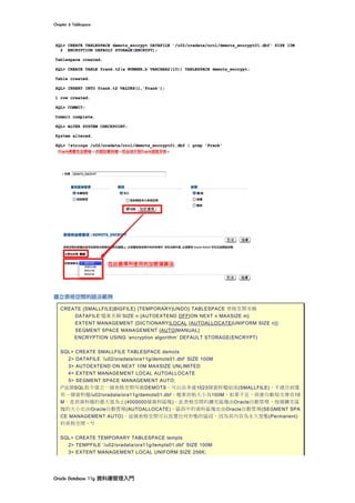 Chapter	6	Tablespace	
Oracle	Database	11g	資料庫管理入門	
建立表格空間的語法範例
CREATE {SMALLFILE|BIGFILE} {TEMPORARY|UNDO} TABLESPACE 表格空間名稱
DATAFILE‘檔案名稱’SIZE n {AUTOEXTEND OFF|ON NEXT n MAXSIZE m}
EXTENT MANAGEMENT {DICTIONARY|LOCAL {AUTOALLOCATE|UNIFORM SIZE n}}
SEGMENT SPACE MANAGEMENT {AUTO|MANUAL}
ENCRYPTION USING ‘encryption algorithm’ DEFAULT STORAGE(ENCRYPT)
SQL> CREATE SMALLFILE TABLESPACE demots
2> DATAFILE ‘/u02/oradata/ora11g/demots01.dbf’ SIZE 100M
3> AUTOEXTEND ON NEXT 10M MAXSIZE UNLIMITED
4> EXTENT MANAGEMENT LOCAL AUTOALLOCATE
5> SEGMENT SPACE MANAGEMENT AUTO;
/*這個SQL指令建立一個表格空間叫做DEMOTS，可以由多達1023個資料檔組成(SMALLFILE)，不過目前僅
有一個資料檔/u02/oradata/ora11g/demots01.dbf，檔案初始大小為100M，如果不足，則會自動每次增長10
M，直到資料檔的最大值為止(4000000個資料區塊)。此表格空間的擴充區塊由Oracle自動管理，每個擴充區
塊的大小也由Oracle自動管理(AUTOALLOCATE)，區段中的資料區塊也由Oracle自動管理(SEGMENT SPA
CE MANAGEMENT AUTO)。這個表格空間可以放置任何形態的區段，因為其內容為永久型態(Permanent)
的表格空間。*/
SQL> CREATE TEMPORARY TABLESPACE tempts
2> TEMPFILE ‘/u02/oradata/ora11g/tempts01.dbf’ SIZE 100M
3> EXTENT MANAGEMENT LOCAL UNIFORM SIZE 256K;
 