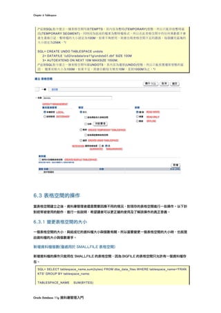 Chapter	6	Tablespace	
Oracle	Database	11g	資料庫管理入門	
/*這個SQL指令建立一個表格空間叫做TEMPTS，其內容為暫時(TEMPORARY)型態，所以只能存放暫時區
段(TEMPORARY SEGMENT)。同時因為組成的檔案為暫時檔格式，所以在此表格空間中的任何異動都不會
產生重做日誌。暫時檔的大小固定為100M，如果不夠使用，則會出現表格空間不足的錯誤。每個擴充區塊的
大小固定為256K。*/
SQL> CREATE UNDO TABLESPACE undots
2> DATAFILE ‘/u02/oradata/ora11g/undots01.dbf’ SIZE 100M
3> AUTOEXTEND ON NEXT 10M MAXSIZE 1000M;
/*這個SQL指令建立一個表格空間叫做UNDOTS，其內容為還原(UNDO)型態，所以只能放置還原型態的區
段。 檔案初始大小為100M，如果不足，則會自動每次增長10M，直到1000M為止。*/
6.3 表格空間的操作
當表格空間建立之後，資料庫管理者還是需要因應不同的情況，對現存的表格空間進行一些操作。以下針
對經常被使用的動作，進行一些說明，希望讀者可以更正確的使用及了解該操作的真正意義。
6.3.1 變更表格空間的大小
一個表格空間的大小，與組成它的資料檔大小與個數有關。所以當要變更一個表格空間的大小時，也就是
由資料檔的大小與個數著手。
新增資料檔個數(僅適用於 SMALLFILE 表格空間)
新增資料檔的操作只能用在 SMALLFILE 的表格空間，因為 BIGFILE 的表格空間只允許有一個資料檔存
在。
SQL> SELECT tablespace_name,sum(bytes) FROM dba_data_files WHERE tablespace_name='FRAN
KTS' GROUP BY tablespace_name;
TABLESPACE_NAME SUM(BYTES)
 