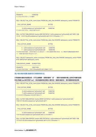 Chapter	6	Tablespace	
Oracle	Database	11g	資料庫管理入門	
------------------------------- -----------------
FRANKTS 10485760
/*目前此表格空間大小為10M*/
SQL> SELECT file_id,file_name,bytes FROM dba_data_files WHERE tablespace_name='FRANKTS';
FILE_ID FILE_NAME BYTES
------------- -------------------------------------------------- -------------
5 /u02/oradata/ora11g/frankts01.dbf 10485760
/*目前此表格空間為一個資料檔所組成*/
SQL> ALTER TABLESPACE frankts ADD DATAFILE '/u02/oradata/ora11g/frankts02.dbf' SIZE 10M;
/*新增一個資料檔/u02/oradata/ora11g/frankts02.dbf到表格空間frankts之中*/
SQL> SELECT file_id,file_name,bytes FROM dba_data_files WHERE tablespace_name='FRANKTS';
FILE_ID FILE_NAME BYTES
------------- -------------------------------------------------- -------------
5 /u02/oradata/ora11g/frankts01.dbf 10485760
7 /u02/oradata/ora11g/frankts02.dbf 10485760
/*若要新增資料檔時，將資料檔設定為自動成長，只要在SIZE參數的後面，加上NEXT與MAXSIZE參數即
可。相關的範例請參考5.2的內容*/
SQL> SELECT tablespace_name,sum(bytes) FROM dba_data_files WHERE tablespace_name='FRAN
KTS' GROUP BY tablespace_name;
TABLESPACE_NAME SUM(BYTES)
------------------------------- -----------------
FRANKTS 20971520
/*經過新增資料檔後，表格空間frankts變成擁有20M的空間*/
減少資料檔的個數(僅適用於某種特殊狀況)
只有當資料檔的內容是空的，才可以被刪除，這裡所謂的”空”，是表示這個資料檔上沒有任何擴充區塊
存在(用過(Used)或可用(Free))。而且每個表格空間至少要存在一個資料檔存在，除非是暫時表格空間。
SQL> SELECT file_id,file_name,bytes FROM dba_data_files WHERE tablespace_name='FRANKTS';
FILE_ID FILE_NAME BYTES
------------- -------------------------------------------------- ------------
5 /u02/oradata/ora11g/frankts01.dbf 10485760
7 /u02/oradata/ora11g/frankts02.dbf 10485760
/*目前表格空間frankts由兩個資料檔組成*/
SQL> ALTER TABLESPACE frankts DROP DATAFILE '/u02/oradata/ora11g/frankts02.dbf';
/*刪除資料檔/u02/oradata/ora11g/frankts02.dbf’*/
SQL> SELECT file_id,file_name,bytes FROM dba_data_files WHERE tablespace_name='FRANKTS';
FILE_ID FILE_NAME BYTES
------------- -------------------------------------------------- -------------
5 /u02/oradata/ora11g/frankts01.dbf 10485760
/*資料檔/u02/oradata/ora11g/frankts02.dbf’成功地被刪除*/
SQL> ALTER TABLESPACE frankts ADD DATAFILE '/u02/oradata/ora11g/frankts02.dbf' SIZE 10M;
/*新增資料檔/u02/oradata/ora11g/frankts02.dbf’到表格空間frankts中*/
 