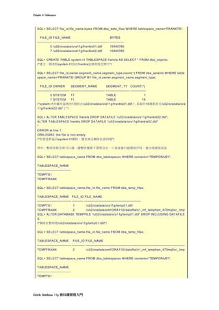 Chapter	6	Tablespace	
Oracle	Database	11g	資料庫管理入門	
SQL> SELECT file_id,file_name,bytes FROM dba_data_files WHERE tablespace_name='FRANKTS';
FILE_ID FILE_NAME BYTES
------------- -------------------------------------------------- ------------
5 /u02/oradata/ora11g/frankts01.dbf 10485760
7 /u02/oradata/ora11g/frankts02.dbf 10485760
SQL> CREATE TABLE system.t1 TABLESPACE frankts AS SELECT * FROM dba_objects;
/*建立一個表格system.t1放在frankts這個表格空間中*/
SQL> SELECT file_id,owner,segment_name,segment_type,count(*) FROM dba_extents WHERE table
space_name='FRANKTS' GROUP BY file_id,owner,segment_name,segment_type;
FILE_ID OWNER SEGMENT_NAME SEGMENT_TY COUNT(*)
------------- --------------- ------------------------------ --------------------- --------------
5 SYSTEM T1 TABLE 1
7 SYSTEM T1 TABLE 16
/*system.t1的擴充區塊有1個放在/u02/oradata/ora11g/frankts01.dbf上,其餘的16個都放在/u02/oradata/ora
11g/frankts02.dbf’上*/
SQL> ALTER TABLESPACE frankts DROP DATAFILE '/u02/oradata/ora11g/frankts02.dbf';
ALTER TABLESPACE frankts DROP DATAFILE '/u02/oradata/ora11g/frankts02.dbf'
*
ERROR at line 1:
ORA-03262: the file is non-empty
/*即便是將區段system.t1刪除，還是無法刪除此資料檔*/
例外：暫時表格空間可以連一個暫時檔都不需要存在，只是當進行磁碟排序時，會出現錯誤訊息
SQL> SELECT tablespace_name FROM dba_tablespaces WHERE contents='TEMPORARY';
TABLESPACE_NAME
------------------------------
TEMPTS1
TEMPFRANK
SQL> SELECT tablespace_name,file_id,file_name FROM dba_temp_files;
TABLESPACE_NAME FILE_ID FILE_NAME
------------------------------ ---------- --------------------------------------------------
TEMPTS1 1 /u02/oradata/ora11g/temp01.dbf
TEMPFRANK 2 /u02/oradata/omf/ORA11G/datafile/o1_mf_tempfran_473mq0xr_.tmp
SQL> ALTER DATABASE TEMPFILE '/u02/oradata/ora11g/temp01.dbf' DROP INCLUDING DATAFILE
S;
/*刪除此暫時檔/u02/oradata/ora11g/temp01.dbf*/
SQL> SELECT tablespace_name,file_id,file_name FROM dba_temp_files;
TABLESPACE_NAME FILE_ID FILE_NAME
------------------------------ ----------- ----------------------------------------------------------------------------------------
TEMPFRANK 2 /u02/oradata/omf/ORA11G/datafile/o1_mf_tempfran_473mq0xr_.tmp
SQL> SELECT tablespace_name FROM dba_tablespaces WHERE contents='TEMPORARY';
TABLESPACE_NAME
------------------------------
TEMPTS1
 