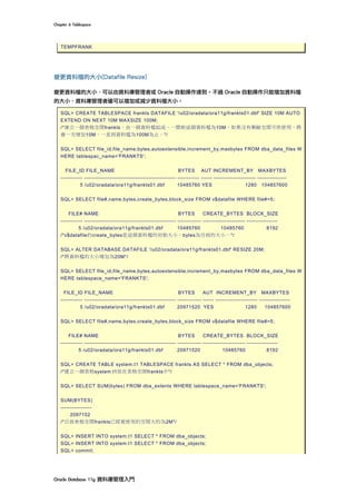 Chapter	6	Tablespace	
Oracle	Database	11g	資料庫管理入門	
TEMPFRANK
變更資料檔的大小(Datafile Resize)
變更資料檔的大小，可以由資料庫管理者或 Oracle 自動操作達到。不過 Oracle 自動操作只能增加資料檔
的大小，資料庫管理者確可以增加或減少資料檔大小。
SQL> CREATE TABLESPACE frankts DATAFILE '/u02/oradata/ora11g/frankts01.dbf' SIZE 10M AUTO
EXTEND ON NEXT 10M MAXSIZE 100M;
/*建立一個表格空間frankts，由一個資料檔組成。一開始這個資料檔為10M，如果沒有剩餘空間可供使用，將
會一次增加10M，一直到資料檔為100M為止。*/
SQL> SELECT file_id,file_name,bytes,autoextensible,increment_by,maxbytes FROM dba_data_files W
HERE tablespac_name='FRANKTS';
FILE_ID FILE_NAME BYTES AUT INCREMENT_BY MAXBYTES
------------ -------------------------------------------------- ------------ ------ ----------------------- ----------------
5 /u02/oradata/ora11g/frankts01.dbf 10485760 YES 1280 104857600
SQL> SELECT file#,name,bytes,create_bytes,block_size FROM v$datafile WHERE file#=5;
FILE# NAME BYTES CREATE_BYTES BLOCK_SIZE
------------ -------------------------------------------------- ------------- ----------------------- -----------------
5 /u02/oradata/ora11g/frankts01.dbf 10485760 10485760 8192
/*v$datafile的create_bytes是這個資料檔的初始大小，bytes為目前的大小。*/
SQL> ALTER DATABASE DATAFILE '/u02/oradata/ora11g/frankts01.dbf' RESIZE 20M;
/*將資料檔的大小增加為20M*/
SQL> SELECT file_id,file_name,bytes,autoextensible,increment_by,maxbytes FROM dba_data_files W
HERE tablespace_name='FRANKTS';
FILE_ID FILE_NAME BYTES AUT INCREMENT_BY MAXBYTES
------------ -------------------------------------------------- ------------- ------ ----------------------- -----------------
5 /u02/oradata/ora11g/frankts01.dbf 20971520 YES 1280 104857600
SQL> SELECT file#,name,bytes,create_bytes,block_size FROM v$datafile WHERE file#=5;
FILE# NAME BYTES CREATE_BYTES BLOCK_SIZE
------------ -------------------------------------------------- ------------- ----------------------- -----------------
5 /u02/oradata/ora11g/frankts01.dbf 20971520 10485760 8192
SQL> CREATE TABLE system.t1 TABLESPACE frankts AS SELECT * FROM dba_objects;
/*建立一個表格system.t1放在表格空間frankts中*/
SQL> SELECT SUM(bytes) FROM dba_extents WHERE tablespace_name='FRANKTS';
SUM(BYTES)
-----------------
2097152
/*目前表格空間frankts已經被使用的空間大約為2M*/
SQL> INSERT INTO system.t1 SELECT * FROM dba_objects;
SQL> INSERT INTO system.t1 SELECT * FROM dba_objects;
SQL> commit;
 