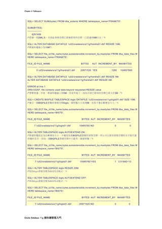 Chapter	6	Tablespace	
Oracle	Database	11g	資料庫管理入門	
SQL> SELECT SUM(bytes) FROM dba_extents WHERE tablespace_name='FRANKTS';
SUM(BYTES)
-----------------
6291456
/*經過一些DML後，目前此表格空間已經被使用的空間，已經達到6M左右。*/
SQL> ALTER DATABASE DATAFILE '/u02/oradata/ora11g/frankts01.dbf' RESIZE 10M;
/*將資料檔縮小為10M*/
SQL> SELECT file_id,file_name,bytes,autoextensible,increment_by,maxbytes FROM dba_data_files W
HERE tablespace_name='FRANKTS';
FILE_ID FILE_NAME BYTES AUT INCREMENT_BY MAXBYTES
------------ -------------------------------------------------- ------------- ------ ----------------------- -----------------
5 /u02/oradata/ora11g/frankts01.dbf 20971520 YES 1280 104857600
SQL> ALTER DATABASE DATAFILE '/u02/oradata/ora11g/frankts01.dbf' RESIZE 5M;
ALTER DATABASE DATAFILE '/u02/oradata/ora11g/frankts01.dbf' RESIZE 5M
*
ERROR at line 1:
ORA-03297: file contains used data beyond requested RESIZE value
/*想要更進一步地，將資料檔縮小到5M，但卻失敗了，因為目前已使用的空間已經大於5M。*/
SQL> CREATE BIGFILE TABLESPACE bigts DATAFILE '/u02/oradata/ora11g/bigts01.dbf' SIZE 10M;
/*建立一個BIGFILE型態的表格空間bigts，資料檔大小為10M，但是不會自動增加大小。*/
SQL> SELECT file_id,file_name,bytes,autoextensible,increment_by,maxbytes FROM dba_data_files W
HERE tablespace_name='BIGTS';
FILE_ID FILE_NAME BYTES AUT INCREMENT_BY MAXBYTES
---------- -------------------------------------------------- ------------- ------ ----------------------- -----------------
7 /u02/oradata/ora11g/bigts01.dbf 10485760 NO 0 0
SQL> ALTER TABLESPACE bigts AUTOEXTEND ON ;
/*將資料檔設定為自動增加大小。不過因為是BIGFILE型態的表格空間，所以可以使用表格空間的名字取代資
料檔的名字，因為一個BIGFILE表格空間中只能有一個資料檔。*/
SQL> SELECT file_id,file_name,bytes,autoextensible,increment_by,maxbytes FROM dba_data_files W
HERE tablespace_name='BIGTS';
FILE_ID FILE_NAME BYTES AUT INCREMENT_BY MAXBYTES
---------- -------------------------------------------------- ------------- ------ ----------------------- -----------------
7 /u02/oradata/ora11g/bigts01.dbf 10485760 YES 1 3.5184E+13
SQL> ALTER TABLESPACE bigts RESIZE 20M;
/*因為bigts表格空間為BIGFILE格式。*/
SQL> ALTER TABLESPACE bigts AUTOEXTEND OFF;
/*因為bigts表格空間為BIGFILE格式。*/
SQL> SELECT file_id,file_name,bytes,autoextensible,increment_by,maxbytes FROM dba_data_files W
HERE tablespace_name='BIGTS';
FILE_ID FILE_NAME BYTES AUT INCREMENT_BY MAXBYTES
---------- -------------------------------------------------- ------------- ------ ----------------------- -----------------
7 /u02/oradata/ora11g/bigts01.dbf 20971520 NO 0 0
 
