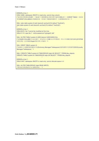 Chapter	6	Tablespace	
Oracle	Database	11g	資料庫管理入門	
ERROR at line 1:
ORA-12985: tablespace 'BIGTS' is read only, cannot drop column
/*當表格空間狀態為唯讀時，只能進行不會影響到此表格空間中區段的DDL指令，如DROP TABLE。但是如
果是DROP COLUMN會出現錯誤訊息，因為除了異動資料辭典外，也會異動表格內容。*/
SQL> alter table system.t3 add (testcol2 varchar2(10) default 'TestCol2');
alter table system.t3 add (testcol2 varchar2(10) default 'TestCol2')
*
ERROR at line 1:
ORA-00372: file 7 cannot be modified at this time
ORA-01110: data file 7: '/u02/oradata/ora11g/bigts01.dbf'
SQL> ALTER TABLE system.t3 ADD (testcol VARCHAR2(10));
/*這個ADD COLUMN可以成功執行，因為所加入的欄位並沒有預設值，所以只有異動到資料辭典(SYSTEM
表格空間)，並未異動到bigts表格空間上的區段。*/
SQL> DROP TABLE system.t3;
/*這個指令只影響到資料辭典內容(Dictionary Managed Tablespace)或資料辭典內容與資料檔檔頭(Locally
Managed Tablespace)。*/
SQL> CREATE TABLE system.t4 TABLESPACE bigts AS SELECT * FROM dba_objects;
CREATE TABLE system.t4 TABLESPACE bigts AS SELECT * FROM dba_objects
*
ERROR at line 1:
ORA-01647: tablespace 'BIGTS' is read only, cannot allocate space in it
SQL> ALTER TABLESPACE bigts READ WRITE;
/*將表格空間狀態設定為可讀寫即線上。*/
 