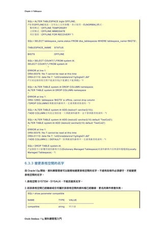 Chapter	6	Tablespace	
Oracle	Database	11g	資料庫管理入門	
SQL> ALTER TABLESPACE bigts OFFLINE;
/*如果OFFLINE後面，沒有加上任何參數，表示採用一般(NORMAL)模式。
暫時模式：OFFLINE TEMPORARY
立即模式：OFFLINE IMMEDIATE
用於復原：OFFLINE FOR RECOVERY */
SQL> SELECT tablespace_name,status FROM dba_tablespaces WHERE tablespace_name='BIGTS';
TABLESPACE_NAME STATUS
------------------------------ -------------
BIGTS OFFLINE
SQL> SELECT COUNT(*) FROM system.t4;
SELECT COUNT(*) FROM system.t4
*
ERROR at line 1:
ORA-00376: file 7 cannot be read at this time
ORA-01110: data file 7: '/u02/oradata/ora11g/bigts01.dbf'
/*目前這個表格空間不能被存取(不能讀也不能異動)。*/
SQL> ALTER TABLE system.t4 DROP COLUMN namespace;
ALTER TABLE system.t4 DROP COLUMN namespace
*
ERROR at line 1:
ORA-12993: tablespace 'BIGTS' is offline, cannot drop column
/*DROP COLUMN除異動資料辭典外，也會異動表格資料。*/
SQL> ALTER TABLE system.t4 ADD (testcol1 varchar2(10));
/*ADD COLUMN沒有設定預設值，只異動資料辭典，並不會異動表格資料。*/
SQL> ALTER TABLE system.t4 ADD (testcol2 varchar2(10) default 'TestCol2');
ALTER TABLE system.t4 ADD (testcol2 varchar2(10) default 'TestCol2')
*
ERROR at line 1:
ORA-00376: file 7 cannot be read at this time
ORA-01110: data file 7: '/u02/oradata/ora11g/bigts01.dbf'
/*ADD COLUMN加上DEFAULT，除異動資料辭典外，也會異動表格資料。*/
SQL> DROP TABLE system.t4;
/*這個指令只影響到資料辭典內容(Dictionary Managed Tablespace)或資料辭典內容與資料檔檔頭(Locally
Managed Tablespace)。*/
6.3.3 變更表格空間的名字
自 Oracle10g 開始，資料庫管理者可以動態地變更表格空間的名字。不過有些條件必須遵守，才能變更
表格空間的名字。
1.表格空間 SYSTEM、SYSAUX，不能改變其名字。
2.若該表格空間已經離線或任何屬於該表格空間的資料檔已經離線，更名的操作將會失敗。
SQL> show parameter compatible
NAME TYPE VALUE
------------------------------------ ----------- ------------------------------
compatible string 11.1.0
 