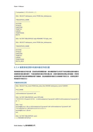 Chapter	6	Tablespace	
Oracle	Database	11g	資料庫管理入門	
/*compatible至少要為10.0.0以上*/
SQL> SELECT tablespace_name FROM dba_tablespaces;
TABLESPACE_NAME
------------------------------
SYSTEM
SYSAUX
UNDOTBS
TEMPTS1
USERS
TEMPFRANK
BIGTS
SQL> ALTER TABLESPACE bigts RENAME TO bigts_new;
SQL> SELECT tablespace_name FROM dba_tablespaces;
TABLESPACE_NAME
------------------------------
SYSTEM
SYSAUX
UNDOTBS
TEMPTS1
USERS
TEMPFRANK
BIGTS_NEW
6.3.4 變更表格空間中的資料檔名字或位置
有時候資料檔的名字或位置，因為某些原因需要改變。資料庫管理者可以利用下列的步驟完成資料檔更名
或變更資料檔位置的操作。不過在變更資料檔名字與位置之前，該資料檔與表格空間必須先離線。然而有
些表格空間不能在資料庫開啟狀態下被離線，因此將變更資料檔的方法有兩種不同的方法，依表格空間不
同而使用不同的方式。
可離線的表格空間
SQL> SELECT file_name FROM dba_data_files WHERE tablespace_name='USERS';
FILE_NAME
--------------------------------------------------
/u02/oradata/ora11g/users01.dbf
SQL> ALTER TABLESPACE users OFFLINE;
/*想要將表格空間users的資料檔，由/u02/oradata/ora11g/users01.dbf搬到/u03/oradata/ora11g/users01.d
bf。*/
SQL> host
[oracle@ELinux ~]$ cp /u02/oradata/ora11g/users01.dbf /u03/oradata/ora11g/users01.dbf
/*使用OS複製的指令搬移檔案或是使用更名的指令*/
[oracle@ELinux ~]$ exit
exit
SQL> ALTER TABLESPACE users
2 RENAME DATAFILE
 