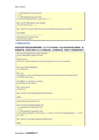 Chapter	6	Tablespace	
Oracle	Database	11g	資料庫管理入門	
3 '/u02/oradata/ora11g/users01.dbf'
4 TO
5 '/u03/oradata/ora11g/users01.dbf';
/*使用ALTER TABLESPACE指令變更資料檔名字。*/
SQL> ALTER TABLESPACE users ONLINE;
/*將表格空間狀態改為線上。*/
SQL> SELECT file_name FROM dba_data_files WHERE tablespace_name='USERS';
FILE_NAME
--------------------------------------------------
/u03/oradata/ora11g/users01.dbf
/*資料檔已經成功地搬移*/
不可離線的表格空間
有些表格空間不能夠在資料庫開啟時離線，如 SYSTEM 表格空間。所以必須先將資料庫正常關閉後，重
新掛載資料庫，此時執行處理(Instance)只開啟控制檔，並未開啟資料檔，便跳脫了不能夠離線的限制了。
SQL> ALTER TABLESPACE system OFFLINE;
ALTER TABLESPACE system OFFLINE
*
ERROR at line 1:
ORA-01541: system tablespace cannot be brought offline; shut down if necessary
SQL> SHUTDOWN IMMEDIATE
/*正常關閉資料庫*/
SQL> exit
[oracle@ELinux ~]$ cp /u02/oradata/ora11g/system01.dbf /u03/oradata/ora11g/system01.dbf
/*使用OS指令搬移資料檔*/
[oracle@ELinux ~]$ sqlplus / as sysdba
Connected to an idle instance.
SQL> startup mount
/*掛載資料庫*/
SQL> SELECT name FROM v$datafile WHERE file#=1;
NAME
--------------------------------------------------------------------------------------------------------------
/u02/oradata/ora11g/system01.dbf
SQL> ALTER DATABASE RENAME FILE
2 '/u02/oradata/ora11g/system01.dbf'
3 TO
4 '/u03/oradata/ora11g/system01.dbf';
/*使用ALTER DATABASE指令變更資料檔名字，這時後還不能使用ALTER TABLESPACE指令，因為資料
庫尚未開啟。*/
SQL> SELECT name FROM v$datafile WHERE file#=1;
NAME
--------------------------------------------------------------------------------------------------------------
 