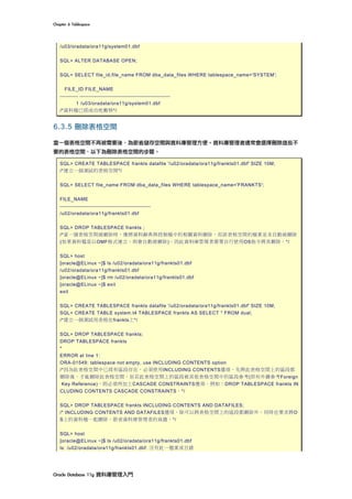Chapter	6	Tablespace	
Oracle	Database	11g	資料庫管理入門	
/u03/oradata/ora11g/system01.dbf
SQL> ALTER DATABASE OPEN;
SQL> SELECT file_id,file_name FROM dba_data_files WHERE tablespace_name='SYSTEM';
FILE_ID FILE_NAME
---------- --------------------------------------------------
1 /u03/oradata/ora11g/system01.dbf
/*資料檔已經成功地搬移*/
6.3.5 刪除表格空間
當一個表格空間不再被需要後，為節省儲存空間與資料庫管理方便。資料庫管理者通常會選擇刪除這些不
要的表格空間，以下為刪除表格空間的步驟。
SQL> CREATE TABLESPACE frankts datafile '/u02/oradata/ora11g/frankts01.dbf' SIZE 10M;
/*建立一個測試的表格空間*/
SQL> SELECT file_name FROM dba_data_files WHERE tablespace_name='FRANKTS';
FILE_NAME
--------------------------------------------------
/u02/oradata/ora11g/frankts01.dbf
SQL> DROP TABLESPACE frankts ;
/*當一個表格空間被刪除時，僅將資料辭典與控制檔中的相關資料刪除，而該表格空間的檔案並未自動被刪除
(如果資料檔是以OMF格式建立，則會自動被刪除)。因此資料庫管理者需要自行使用OS指令將其刪除。*/
SQL> host
[oracle@ELinux ~]$ ls /u02/oradata/ora11g/frankts01.dbf
/u02/oradata/ora11g/frankts01.dbf
[oracle@ELinux ~]$ rm /u02/oradata/ora11g/frankts01.dbf
[oracle@ELinux ~]$ exit
exit
SQL> CREATE TABLESPACE frankts datafile '/u02/oradata/ora11g/frankts01.dbf' SIZE 10M;
SQL> CREATE TABLE system.t4 TABLESPACE frankts AS SELECT * FROM dual;
/*建立一個測試用表格在frankts上*/
SQL> DROP TABLESPACE frankts;
DROP TABLESPACE frankts
*
ERROR at line 1:
ORA-01549: tablespace not empty, use INCLUDING CONTENTS option
/*因為此表格空間中已經有區段存在，必須使用INCLUDING CONTENTS選項，先將此表格空間上的區段都
刪除後，才能刪除此表格空間。但若此表格空間上的區段被其他表格空間中的區段參考(即有外鍵參考Foreign
Key Reference)，則必須再加上CASCADE CONSTRAINTS選項。例如：DROP TABLESPACE frankts IN
CLUDING CONTENTS CASCADE CONSTRAINTS。*/
SQL> DROP TABLESPACE frankts INCLUDING CONTENTS AND DATAFILES;
/* INCLUDING CONTENTS AND DATAFILES選項，除可以將表格空間上的區段都刪除外，同時也要求將O
S上的資料檔一起刪除，節省資料庫管理者的負擔。*/
SQL> host
[oracle@ELinux ~]$ ls /u02/oradata/ora11g/frankts01.dbf
ls: /u02/oradata/ora11g/frankts01.dbf: 沒有此一檔案或目錄
 
