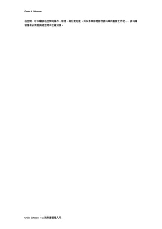 Chapter	6	Tablespace	
Oracle	Database	11g	資料庫管理入門	
格空間，可以讓表格空間的操作、管理、備份更方便。所以本章節是管理資料庫的重要工作之一，資料庫
管理者必須對表格空間有正確知識。
 