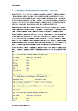 Chapter	6	Tablespace	
Oracle	Database	11g	資料庫管理入門	
6.1.3 預設的暫時型態表格空間(Default Temporary Tablespace)
雖然資料庫中只有 SYSTEM 與 SYSAUX 兩個表格空間為必要存在的表格空間。但是每個資料庫必須有
一個預設的暫存表格空間存在，如果當 SYSTEM 表格空間的空間管理方式為說明管理(DICTIONARY
MANAGEMENT)時，資料庫管理者可以將 SYSTEM 表格空間當作預設的暫時表格空間，不過這樣的組
態方式對資料庫的管理與效能有著不良的影響。可是若當 SYSTEM 表格空間的空間管理方式為本機管理
(LOCALLY MANAGEMENT)時，表格空間的類型為永久或還原的表格空間，不能當作資料庫預設的暫
時表格空間，所以必須建立一個暫時型態的表格空間，當作資料庫的預設暫時表格空間。
每個資料庫中的使用者帳號，都有一個設定值-暫存表格空間(TEMPORARY TABLESPACE)，當做此使
用者進行磁碟排序時所使用的暫存表格空間。不過如果當建立新的使用者帳號時，沒有設定暫時表格空間
的參數，Oracle 伺服器會使用 Oracle 資料庫的預設暫時表格空間設定值當作此使用者帳號的設定值。
暫時表格空間是用來放置暫時區段(TEMPORARY SEGMENT)。當使用者執行 SQL 指令時，有時需要進
行一些排序操作，如使用到 GROUP BY、ORDER BY、GROUPING FUNCTION(AVG、MIN、MAX
etc..)、CREATE INDEX 等。這些排序操作預設是在 SERVER PROCESS 的 PGA 空間中進行，這種稱
作 MEMORY SORT(記憶體排序)。若所需要排序的資料過大，無法在 PGA 完成排序，則會將需要排序的
資料暫時寫到暫時表格空間中，然後配合 PGA 進行排序，這種排序方式稱作 DISK SORT(磁碟排序)，這
種排序方式的效能比較慢，因為需排序的資料比較多外，磁碟機的存取速度比記憶體慢也是主因。
所以如果可以結果可以不要排序，就盡量不要加上會造成排序的指令。如果一定要排序，則盡量使用記憶
體排序。若發生真的不可避免發生磁碟排序，則盡量讓整體的磁碟排序成本下降，就是正確設定暫存表格
空間。
SQL> SELECT username,temporary_tablespace FROM dba_users;
USERNAME TEMPORARY_TABLESPACE
------------------------------ ------------------------------
OUTLN TEMP
SYS TEMP
SYSTEM TEMP
DBSNMP TEMP
TSMSYS TEMP
DIP TEMP
ORACLE_OCM TEMP
………
SQL> SELECT property_name,property_value FROM database_properties
2 WHERE property_name='DEFAULT_TEMP_TABLESPACE';
PROPERTY_NAME PROPERTY_VALUE
------------------------------------------------------ ----------------------------------------
DEFAULT_TEMP_TABLESPACE TEMP ß 資料庫目前的預設值
SQL> CREATE USER testuser IDENTIFIED BY oracle; ß 新增一個測試使用者
User created.
SQL> SELECT username,temporary_tablespace FROM dba_users;
USERNAME TEMPORARY_TABLESPACE
------------------------------ ------------------------------
OUTLN TEMP
SYS TEMP
 