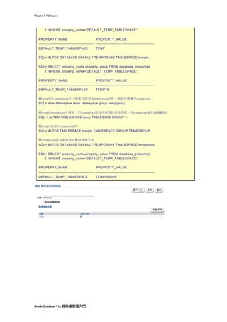Chapter	6	Tablespace	
Oracle	Database	11g	資料庫管理入門	
2 WHERE property_name='DEFAULT_TEMP_TABLESPACE';
PROPERTY_NAME PROPERTY_VALUE
------------------------------------------------ --------------------------------------------------
DEFAULT_TEMP_TABLESPACE TEMP
SQL> ALTER DATABASE DEFAULT TEMPORARY TABLESPACE tempts;
SQL> SELECT property_name,property_value FROM database_properties
2 WHERE property_name='DEFAULT_TEMP_TABLESPACE';
PROPERTY_NAME PROPERTY_VALUE
------------------------------------------------ --------------------------------------------------
DEFAULT_TEMP_TABLESPACE TEMPTS
將temp加入tempgroup中，如果目前沒有tempgroup存在，則為自動建立tempgroup。
SQL> alter tablespace temp tablespace group tempgroup;
將temp由tempgroup中移除，若tempgroup沒有任何暫時表格空間，則tempgroup會自動被刪除。
SQL > ALTER TABLESPACE temp TABLESACE GROUP ‘’;
將tempts也加入tempgroup中。
SQL> ALTER TABLESPACE tempts TABLESPACE GROUP TEMPGROUP;
將tempgroup設為系統預設暫時表格空間
SQL> ALTER DATABASE DEFAULT TEMPORARY TABLESPACE tempgroup;
SQL> SELECT property_name,property_value FROM database_properties
2 WHERE property_name='DEFAULT_TEMP_TABLESPACE';
PROPERTY_NAME PROPERTY_VALUE
------------------------------------------------ --------------------------------------------------
DEFAULT_TEMP_TABLESPACE TEMPGROUP
 