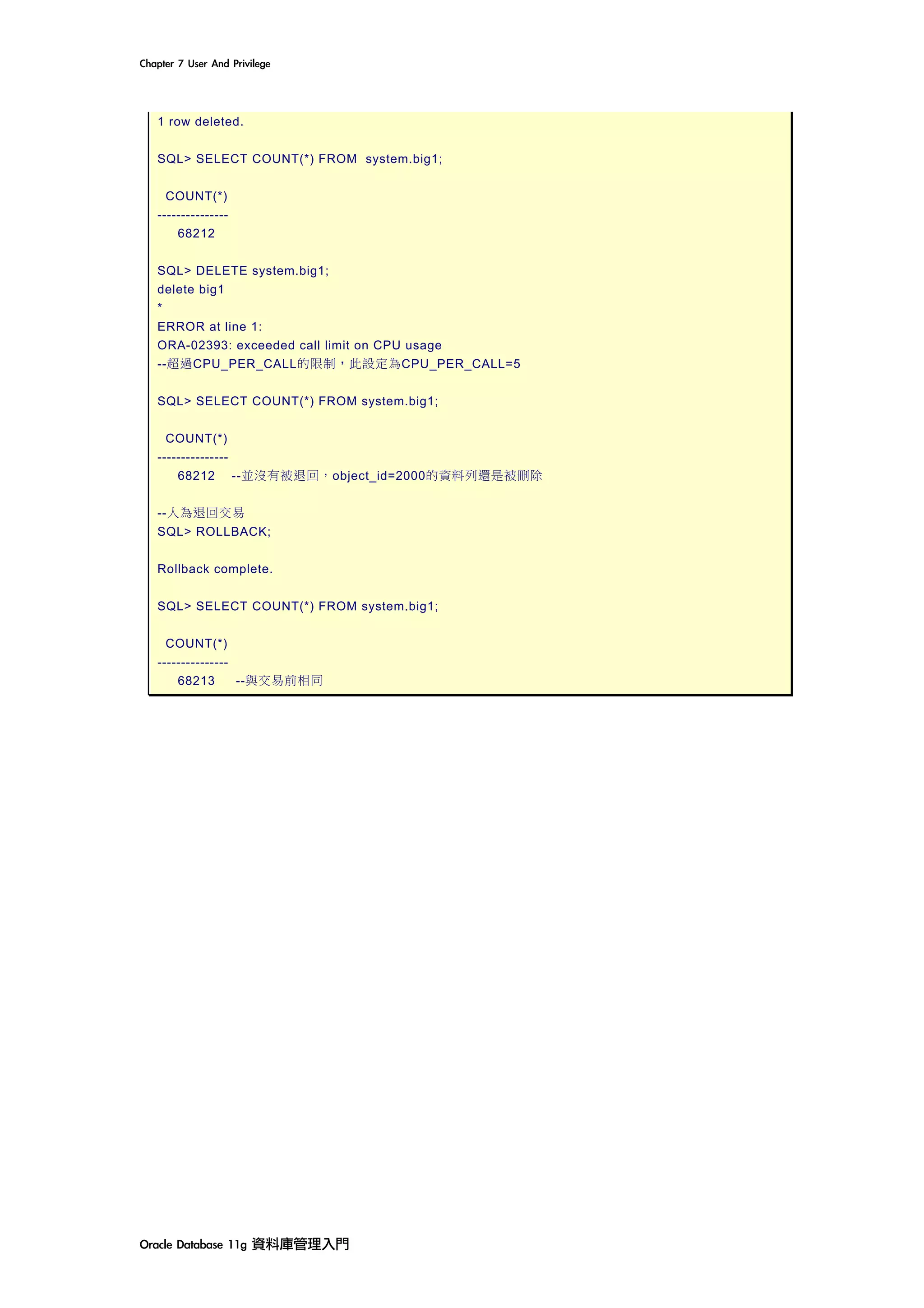 Chapter	7	User	And	Privilege	
Oracle	Database	11g	資料庫管理入門	
1 row deleted.
SQL> SELECT COUNT(*) FROM system.big1;
COUNT(*)
---------------
68212
SQL> DELETE system.big1;
delete big1
*
ERROR at line 1:
ORA-02393: exceeded call limit on CPU usage
--超過CPU_PER_CALL的限制，此設定為CPU_PER_CALL=5
SQL> SELECT COUNT(*) FROM system.big1;
COUNT(*)
---------------
68212 --並沒有被退回，object_id=2000的資料列還是被刪除
--人為退回交易
SQL> ROLLBACK;
Rollback complete.
SQL> SELECT COUNT(*) FROM system.big1;
COUNT(*)
---------------
68213 --與交易前相同
 