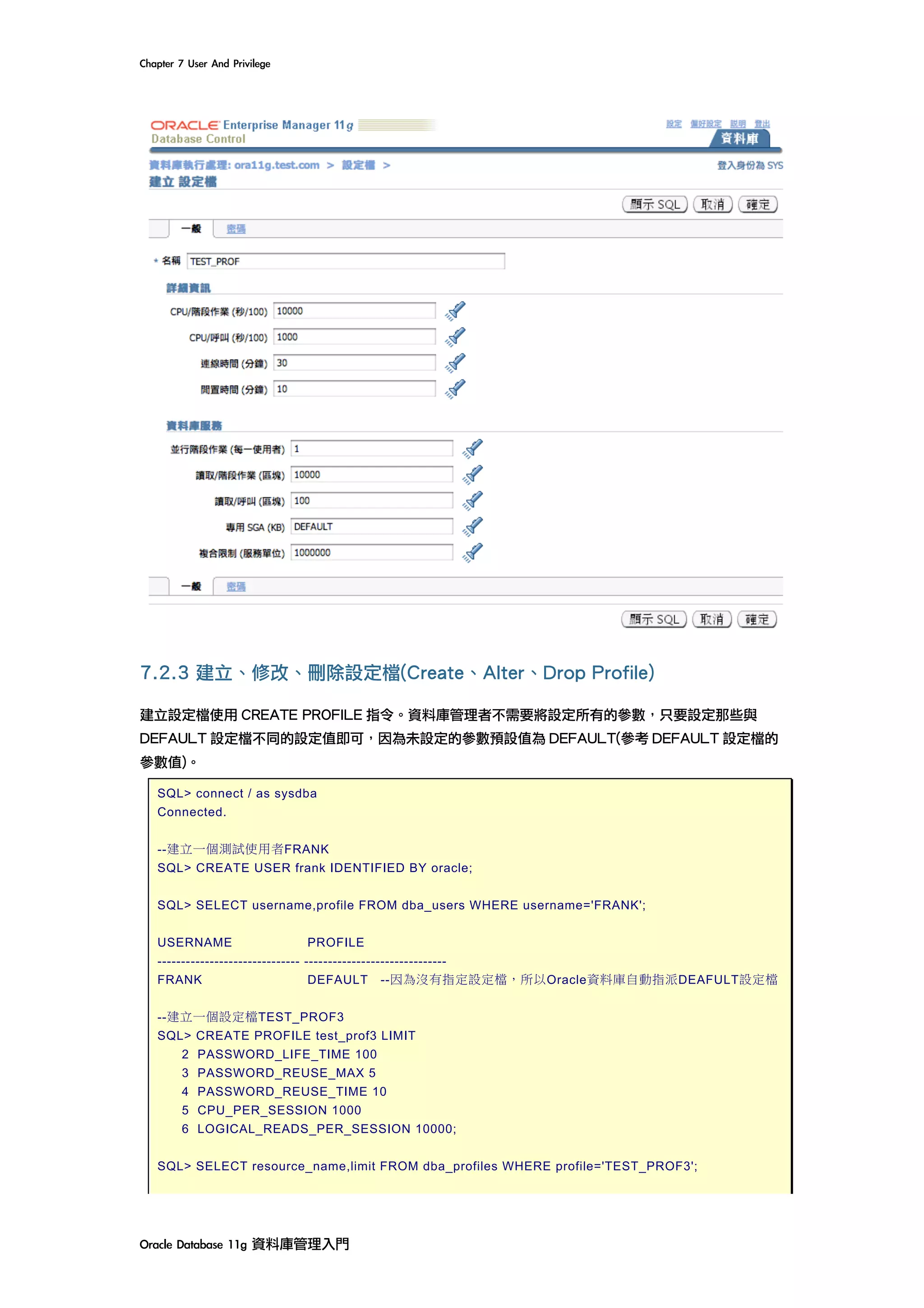 Chapter	7	User	And	Privilege	
Oracle	Database	11g	資料庫管理入門	
7.2.3 建立、修改、刪除設定檔(Create、Alter、Drop Profile)
建立設定檔使用 CREATE PROFILE 指令。資料庫管理者不需要將設定所有的參數，只要設定那些與
DEFAULT 設定檔不同的設定值即可，因為未設定的參數預設值為 DEFAULT(參考 DEFAULT 設定檔的
參數值)。
SQL> connect / as sysdba
Connected.
--建立一個測試使用者FRANK
SQL> CREATE USER frank IDENTIFIED BY oracle;
SQL> SELECT username,profile FROM dba_users WHERE username='FRANK';
USERNAME PROFILE
------------------------------ ------------------------------
FRANK DEFAULT --因為沒有指定設定檔，所以Oracle資料庫自動指派DEAFULT設定檔
--建立一個設定檔TEST_PROF3
SQL> CREATE PROFILE test_prof3 LIMIT
2 PASSWORD_LIFE_TIME 100
3 PASSWORD_REUSE_MAX 5
4 PASSWORD_REUSE_TIME 10
5 CPU_PER_SESSION 1000
6 LOGICAL_READS_PER_SESSION 10000;
SQL> SELECT resource_name,limit FROM dba_profiles WHERE profile='TEST_PROF3';
 