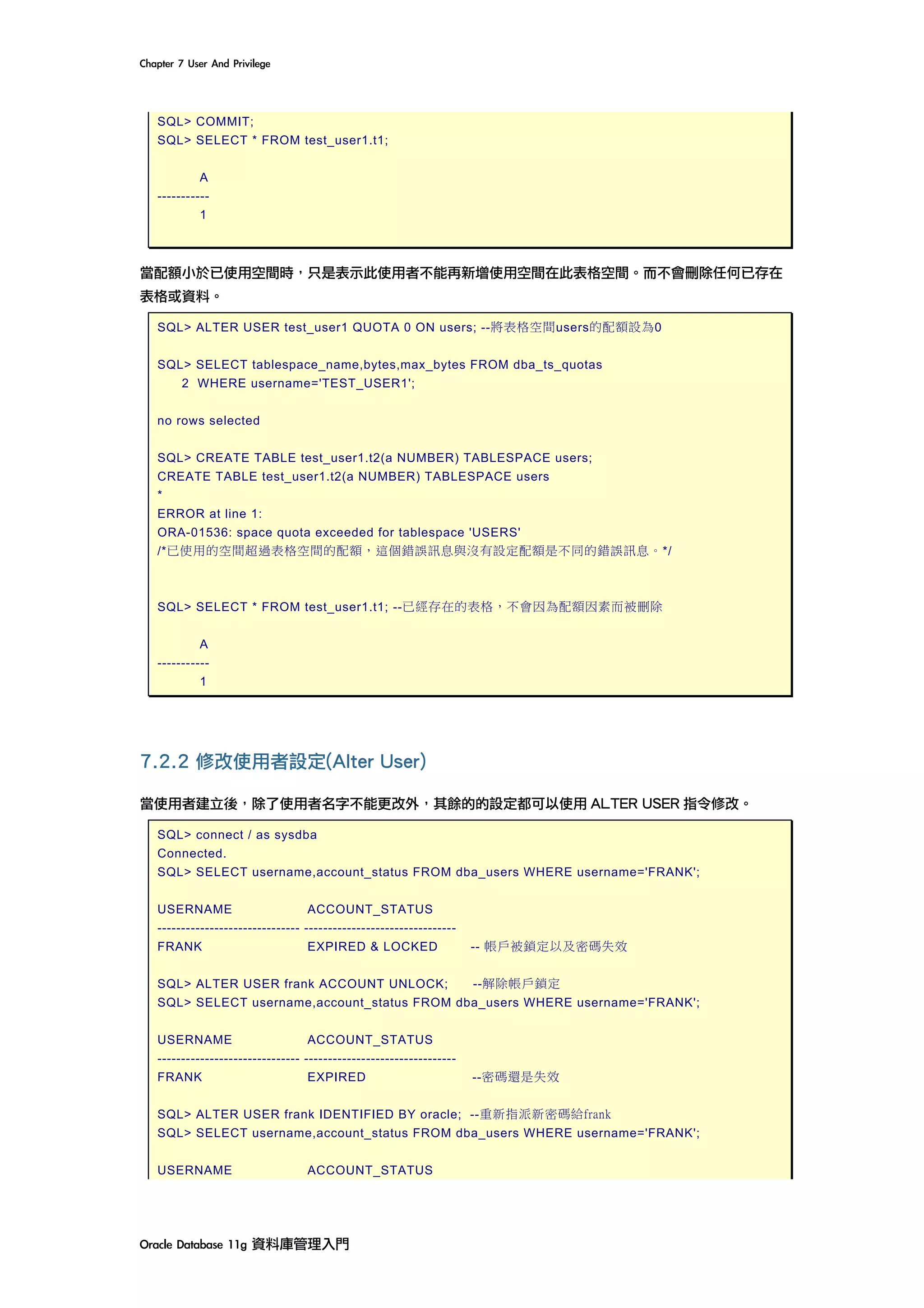 Chapter	7	User	And	Privilege	
Oracle	Database	11g	資料庫管理入門	
SQL> COMMIT;
SQL> SELECT * FROM test_user1.t1;
A
-----------
1
當配額小於已使用空間時，只是表示此使用者不能再新增使用空間在此表格空間。而不會刪除任何已存在
表格或資料。
SQL> ALTER USER test_user1 QUOTA 0 ON users; --將表格空間users的配額設為0
SQL> SELECT tablespace_name,bytes,max_bytes FROM dba_ts_quotas
2 WHERE username='TEST_USER1';
no rows selected
SQL> CREATE TABLE test_user1.t2(a NUMBER) TABLESPACE users;
CREATE TABLE test_user1.t2(a NUMBER) TABLESPACE users
*
ERROR at line 1:
ORA-01536: space quota exceeded for tablespace 'USERS'
/*已使用的空間超過表格空間的配額，這個錯誤訊息與沒有設定配額是不同的錯誤訊息。*/
SQL> SELECT * FROM test_user1.t1; --已經存在的表格，不會因為配額因素而被刪除
A
-----------
1
7.2.2 修改使用者設定(Alter User)
當使用者建立後，除了使用者名字不能更改外，其餘的的設定都可以使用 ALTER USER 指令修改。
SQL> connect / as sysdba
Connected.
SQL> SELECT username,account_status FROM dba_users WHERE username='FRANK';
USERNAME ACCOUNT_STATUS
------------------------------ --------------------------------
FRANK EXPIRED & LOCKED -- 帳戶被鎖定以及密碼失效
SQL> ALTER USER frank ACCOUNT UNLOCK; --解除帳戶鎖定
SQL> SELECT username,account_status FROM dba_users WHERE username='FRANK';
USERNAME ACCOUNT_STATUS
------------------------------ --------------------------------
FRANK EXPIRED --密碼還是失效
SQL> ALTER USER frank IDENTIFIED BY oracle; --重新指派新密碼給frank
SQL> SELECT username,account_status FROM dba_users WHERE username='FRANK';
USERNAME ACCOUNT_STATUS
 